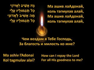 ‫מָׁה אָׁ שִׁ יב לַׁאֲ דֹונַׁי‬       Ма ашив лаАдонай,
                            ַׁ
      ‫כָׁל תגְמּולָׁ יו עָׁ לָׁ י‬         коль тагмулав алай,
   ַׁ           ַׁ
  ‫מָׁ ה אָׁ שיב לאֲ דֹוני‬ִׁ               Ма ашив лаАдонай,
                               ַׁ
      ‫כָׁל תגְמּולָׁ יו עָׁ לָׁ י‬         коль тагмулав алай,



                 Чем воздам я Тебе Господь,
                За благость и милость ко мне?

Ma ashiv l’Adonai                     How can I repay the Lord
Kol tagmulav alai?                    For all His goodness to me?
 
