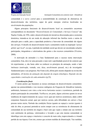 Projetos de Educação Social

Animação Comunitária em contexto rural - Almodôvar

partem da formação de novos agentes de desenvolvimento agrícola, desenvolvendo projetos
de cooperação além-fronteiras a fim de se trocarem experiências e desencadear processos de
desenvolvimento nos mundos rurais e criar condições de acesso a infra-estruturas e contribuir
para uma melhoria da baixa densidade física e social. É com esta dinâmica de valorização do
território, de capacitação e participação das pessoas, de promoção da reflexão e espírito crítico
e criativo, de promoção de autonomia (social, económica, política) que este trabalho assenta a
sua funcionalidade.
Consideramos também que existem várias estratégias de intervenção num contexto
rural, das quais há algumas que se destacam. A visão do “voltar às origens” e (re) aproveitar
os recursos naturais, quer do ponto de vista económico através da mercantilização das terras e
optando por abrir o mundo rural a novos horizontes de mercado, onde a predominância da
produção agrícola deixa de ter tanta expressão e passa a considerar os recursos naturais
carregados de simbolismos como património histórico, social e cultural, como parte
multifuncional da realidade actual; quer do ponto de vista social que permite cativar e fixar
pessoas para este meio através da criação de infraestruturas e políticas sustentáveis, gerando
de uma forma geral alguns empregos e partindo da capacitação das pessoas, permitindo assim
uma participação mais ativa e de (des)envolvimento social, são, em nosso entender, as
principais formas de contribuição positiva para o desenvolvimento local desta comunidade.
Pretende-se, assim, estimular a comunidade da Freguesia de Almodôvar para refletir
sobre as novas perspetivas de reaproveitamento e valorização do território, baseando esta
política de desenvolvimento territorial como uma mais-valia para o património e
impulsionando o fato de que a produção agrícola/rural pode ser uma forma de resposta à atual
situação de crise económica, quer como forma de subsistência quer como forma de impulso à
produção agrícola (turística e rural) como “veículo” de dinamização e capacitação social,
impulsionando

as

pessoas

a

envolverem-se

mais

ativamente

nos

processos

de

desenvolvimento.

11

 