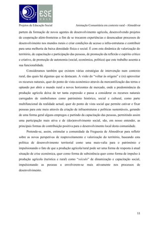 Projetos de Educação Social

Animação Comunitária em contexto rural - Almodôvar

Referências Bibliográficas
Ander-Egg, E. (2003), “Accion Municipal, desarrollo comunitário y trabajo social”,
col. «Série de estúdios sociales», Ayuntamiento de Guia de Isora, Guia de Isora.
Campêlo, A. (2000), “Congreso Virtual 2000”, disponível em [URL]:
http://www.naya.org.ar/congreso2000/ponencias/Alvaro_Campelo.htm, acedido em
20NOV11.
Cardoso, A. (2006), “Alguns desafios que se colocam à Educação Social”. Cadernos
de Estudo. Porto, Escola Superior de Educação de Paula Frassinetti, n.º 3, pp. 7-15.
Carta Educativa do concelho de Almodôvar (CECA), 2006;
Ferrão, J. (2000), “Relações entre Mundo Rural e Mundo Urbano: Evolução
Histórica, Situação Actual e Pistas para o Futuro”, in Sociologia, Problemas e
Práticas, nº 33, CIES-ISCTE, pp.45-54.
Fragoso, A. (2005), “Desenvolvimento Participativo: uma sugestão de reformulação
conceptual”. Revista Portuguesa de Educação. Braga. Volume 18, n.º 1, pp. 23-51.
Fonte, R. (s/d.), “Animação instantânea – agitar só depois de usar”, Editora:
Intervenção – revista dos animadores.
Freire, P. (1980), “Conscientização”. São Paulo, Moraes, p.15.
_______ (1983), “Pedagogia do Oprimido”. 12a edição, Rio de Janeiro: Paz e Terra.
_______ (1987), “Acção Cultural para a Liberdade”. São Paulo: Editora Paz e
Terra.
Jacob, L. (2007), “Animação de Idosos”. Cadernos Socialgest, n.º 4 (Manual de
Animação de Idosos), disponível em [URL]: http://br.monografias.com/trabalhospdf/animacao-idosos/animacao-idosos.pdf, acedido em 20-11-2012.
Reis, J. (2001), “Observar a mudança: o papel dos estudos rurais”, CES,
disponível

em

[URL]:

http://www.ces.uc.pt/publicacoes/oficina/165/165.pdf,

acedido em 10-05-2011.
Viveiros, A. (2008), “O Desenvolvimento Local e a Animação Sociocultural. Uma
comunhão de princípios”. JULIO de 2008; ISNN 1698-4044, disponível em [URL]:
http:quadernsanimacio.net, nº 8, acedido em 25-11-2012.

12

 