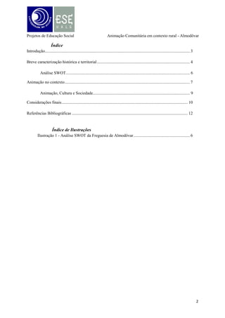 Projetos de Educação Social

Animação Comunitária em contexto rural - Almodôvar

Introdução
O presente trabalho enquadra-se no conteúdo programático da Unidade Curricular de
Projetos de Educação Social, do 3º ano – 1.º semestre da Licenciatura de Educação Social
(pós laboral), orientada e coordenada pelo professor Joaquim do Arco, o qual incide na
elaboração de um ensaio teórico sobre uma comunidade de intervenção, sendo que optamos
por escolher a comunidade em que iremos trabalhar em Práticas I e II, ou seja, a Vila de
Almodôvar, tendo como entidade acolhedora a Junta de Freguesia local.
Numa perspectiva de futuros Educadores Sociais, onde o “traço marcante é, sem
dúvida, a capacidade para saber encontrar e ajudar a percorrer caminhos que vão no sentido
do bem-estar da pessoa e da sociedade” (Cardoso, 2006:14), pretendemos, neste sentido,
elaborar um trabalho, tendo como princípios fundamentais o despertar da participação ativa;
da consciência crítica, procurando desenvolver as capacidades do individuo e da comunidade;
fomentar o desenvolvimento comunitário em prol do bem-estar, de modo a envolver as
próprias pessoas da comunidade e que proporcionar um contributo para a resolução dos
problemas existentes.
Propõe-se assim projetar um plano de intervenção, usando a animação comunitária
como estratégia dinâmica, procurando, de forma simples mas objetiva, contribuir para uma
boa política de desenvolvimento comunitário, promovendo o empowerment e a participação
ativa desta comunidade, prevalecendo o sentimento de pertença territorial, patrimonial e de
desenvolvimento.
A elaboração deste trabalho iniciou-se pela observação da Freguesia de Almodôvar, de
uma forma geral, de modo a caracterizá-la, procurando perceber, quais os seus problemas, as
suas necessidades, as potencialidades, as aspirações sentidas, os valores, as representações, as
tradições, com a finalidade de fazer uma descrição da comunidade pra futura intervenção.

3

 