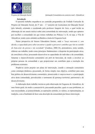 Projetos de Educação Social

Animação Comunitária em contexto rural - Almodôvar

Breve caracterização histórica e territorial
Sem podermo-nos abster de abordar a história da Vila de Almodôvar e a sua origem,
Almodôvar aparece pela primeira vez nos mapas do tempo dos Árabes, que tiveram, como é
sabido, uma grande influência na Península Ibérica, com o nome de Al-Mudura, que significa
«a coisa em redondo, ou cercada em redondo». E, de fato, Almodôvar foi reedificada pelos
árabes no século VII, altura em que a vila foi cercada de muralhas e edificado um castelo,
cujos vestígios, no entanto, desapareceram. Almodôvar pertenceu ao mestrado de Santiago a
quem concedeu Foral EL-Rei D. Dinis em 17 de Abril de 1285, o que demonstra, já nessa
época, ser um centro comunitário importante.
Mas, para Almodôvar, há um acontecimento de grande valia e objeto de grande estima e
orgulho: trata-se da existência da primeira espécie de Universidade de Teologia do Sul de
Portugal, que funcionou no Convento de S. Francisco, que ainda hoje existe, e foi fundado em
1680 por Frei José Evangelista, catedrático jubilado da Universidade com os bens que herdou
dos seus pais, sendo a primeira pedra lançada por si a 2 de Setembro de 1680, encontrando-se
parte da Biblioteca desta Universidade na Câmara Municipal.
O património histórico e arqueológico de Almodôvar constitui-se pelas igrejas edificadas,
com destaque para as igrejas Matriz de Almodôvar (é o mais imponente monumento da Vila e
concelho de Almodôvar, na simplicidade das suas colunas toscanas, na riqueza dos altares
laterais e na sumptuosidade do altar-mor, mandado construir por D. João V) e Santa Cruz e o
Convento de Nossa Senhora da Conceição, sendo de destacar a importância da estação
arqueológica das Mesas do Castelinho, em Sta. Clara a Nova, assim como dos achados
ligados à mais antiga escrita conhecida de Portugal, com mais de dois mil e quinhentos anos.
Estes podem ser apreciados no Museu da Escrita do Sudoeste de Almodôvar – „MESA‟.
Outro dos patrimónios históricos marcantes é ainda o museu municipal Severo Portela denominação em homenagem a este artista (pintor) - que se radicou em Almodôvar, espaço
este que tem igualmente funções de galeria de exposições temporárias, e que reaproveita o
imóvel onde estiveram instalados, primeiro os Paços do Concelho (para cujas funções foi
edificado) e, depois, a cadeia civil.
Quanto ao território de Almodôvar, enquadrado no contexto tipológico, considera-se
como sendo um território rural, dado o seu cariz fundamentalmente agrícola, em que a
atividade principal deriva da agricultura e dos recursos naturais deste espaço, mas em via de
urbanização (Reis, 2001). Ou seja, dadas as suas características organizacionais, munida de

4

 