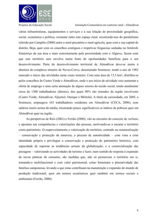 Projetos de Educação Social

Animação Comunitária em contexto rural - Almodôvar

Análise SWOT

Ilustração 1 - Análise SWOT da Freguesia de Almodôvar

Procurámos saber como a comunidade está organizada, quer a nível funcional comércio, equipamentos, infraestruturas, espaço residencial e lazer e também a nível de
ocupação - quem são os habitantes, quem utiliza este espaço, quem são os líderes e
representantes da população, quer os seus recursos, fragilidades e identificação com o
território. A análise SWOT, permitiu-nos sistematizar os aspetos considerados mais
pertinentes na comunidade, tendo servido para uma melhor perceção das potencialidades e
estrangulamentos existentes.
Após esta análise descritiva (SWOT) da comunidade procuramos identificar os fatores
positivos e negativos, tendo em conta os fatores internos e externos, que nos pareceu simples
mas objetiva. Desta análise detetámos que um dos problemas sentidos pela comunidade
relacionava-se com o fato de existir uma fraca participação da comunidade em ações sociais,
culturais, económicas e políticas e um claro desânimo para o reaproveitamento dos recursos
6

 
