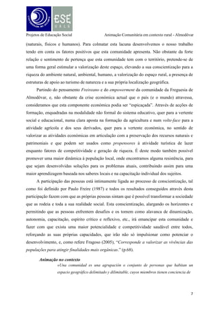Projetos de Educação Social

Animação Comunitária em contexto rural - Almodôvar

pertenencia o de identificación com algún símbolo local y que interaccionan entre
sí más intensamente que en otro contexto, operando en redes de comunicación,
intereses y apoyo mutuo, con el prepósito de alcanzar determinados objectivos,
satisfacer necesidades, resolver problemas o desempeñar funciones sociales
relevantes a nivel local.» (Ander-Egg, 2003, p.25).

A Animação acontece nos métodos de desenvolvimento da comunidade através de um
conjunto de iniciativas, desde que, haja o envolvimento ativo e comprometido dos grupos
sociais nas práticas de ação comunitária, e, no seguimento da conceção de Ander-Egg sobre
desenvolvimento comunitário e local, e, porque falamos de Animação, educação para o
desenvolvimento e participação, o desafio atual não deve centra-se em transmitir
conhecimentos a partir de um programa preconcebido com conteúdos elaborados à margem
da participação das gentes e da sua realidade, dos seus saberes e experiências, mas sim num
currículo aberto. Nos territórios deprimidos social, cultural e economicamente, os atores
sociais precisam de acreditar no futuro, nas suas capacidades enquanto comunidade capaz de
mudar o entorno social. Seguramente, os métodos da Animação contribuirão para que a
comunidade tome consciência da sua realidade e desenvolva competências para alterá-la.
Consideramos que a utilização da animação comunitária como abordagem interventiva,
será a mais adequada perante o contexto, faixa etária populacional e o objetivo geral
identificado, e, neste sentido, atendendo ao considerável índice de envelhecimento da
comunidade em estudo, Hervy (2001, citado por Jacob, 2007), reitera isso mesmo quando
afirma que, «A importância da animação social das pessoas mais velhas é facilitar a sua
inserção na sociedade, a sua participação na vida social e, sobretudo, permitir-lhes
desempenhar um papel, inclusive reativar papéis sociais» (Jacob, 2007, p.6).
A Animação Comunitária encontra ainda um campo fértil de atuação no fomento do
associativismo, nas atividades de voluntariado e do trabalho juvenil, nas políticas de educação
cívica e de pedagogia de consciência crítica, nas iniciativas que promovam a identidade
comunitária nomeadamente, a promoção do património cultural e natural, símbolo vivo da
cultural local. Animar o desenvolvimento comunitário é educar para os valores do “local”,
sensibilizar para o papel que cada indivíduo pode cumprir para o bem comum e
“ (…) deve privilegiar novas formas de olhar a realidade na perspectiva das
gentes, trabalhar com elas um conjunto de competências, valores e princípios

8

 