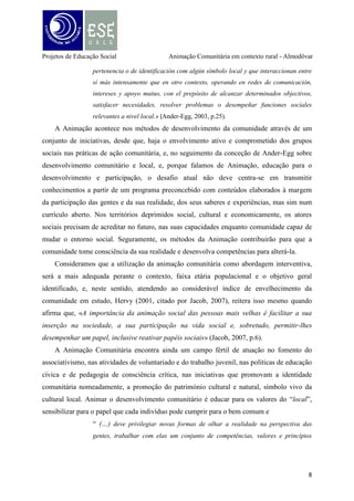 Projetos de Educação Social

Animação Comunitária em contexto rural - Almodôvar

desde as suas raízes culturais, no sentido da valorização da auto-estima e da
cultura, elemento central da ideia de comunidade” (Viveiros, 2008, p.8).

O consolidar espaços de construção alternativos à realidade presente, tende a provocar a
mudança social com a comunidade e as pessoas deverão assumir o protagonismo da ação
comunitária. Sabemos que é um processo difícil de se construir na sustentabilidade da
participação, mas certamente, mais ativo, consciente, democrático e libertador de preconceitos
culturais e estigmas sociais associados ao território local.
A Animação Comunitária tem que suster a sua ação num projeto de educação para o
desenvolvimento e será entendida como forma de educar para o sentido cívico, para a
formação de cidadãos conscientes e participantes no próprio processo de desenvolvimento. A
educação para o desenvolvimento está direcionada para a provocação da mudança de
mentalidades, atitudes e comportamentos do indivíduo e do grupo. A Animação enquanto
método educativo tem que educar para a solidariedade, para a responsabilidade coletiva, para
a auto-estima e valorização da cultura do território.
Animação, Cultura e Sociedade
Em termos culturais pretende-se dotar a comunidade de criatividade expressiva e
artística, levando-a a dinamizar e desenvolver a forte dimensão cultural já existente (cantares
alentejanos, por ex.) e promover uma maior interação entre todos (crianças, jovens, adultos e
idosos). Na vertente social a animação pretende combater desigualdades sociais, desenvolver
a capacidade de participação e associativismo e melhorar as relações humanas da
comunidade. Na dimensão educativa, não no caráter de ensinar mas sim com o propósito de
educar para intervir, e, munindo-nos do pensamento de Paulo Freire (1983), pretende-se
provocar mudanças reais nas relações das pessoas e na sua autonomia, no trabalho, na
educação e na saúde. Estas devem poder ter os meios para fazer uma reflexão constante sobre
a sua vida e decidir conscientemente sobre ela. O mesmo educador, também referiu que as
pessoas, ao refletirem sobre determinados desafios ou problemas do contexto que os rodeia,
leva a que essas mesmas pessoas se vejam como sujeitos, se valorizem, se organizem e acima
de tudo que tenham capacidade de espírito crítico e que lhe permitam lutar pelos seus direitos,
não somente como um ser adaptado mas sim integrado à realidade (1980).
Pretende-se assim estimular o desenvolvimento comunitário como desafio permanente,
espaço de construção de uma cidadania ativa e fundamento da democracia participativa. A

9

 