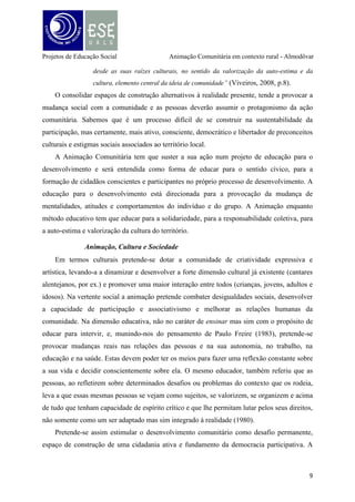 Projetos de Educação Social

Animação Comunitária em contexto rural - Almodôvar

comunidade é o nervo central para a sustentabilidade da construção de alternativas de
desenvolvimento dos territórios, capaz de gerar sinergias criativas localizadas no
envolvimento das populações.
Alguns princípios funcionais do desenvolvimento local ou comunitário encontram
correspondência no documento “Desenvolvimento de Comunidade e Serviços Conexos” das
Nações Unidas, de 1956, onde o desenvolvimento de iniciativas direcionadas para a economia
doméstica, tratando-se de um modo de educação informal das famílias rurais e outras de
educação para a saúde, para a capacidade produtiva e bem-estar da comunidade são alguns
dos serviços. O desafio do desenvolvimento local e comunitário reside na inspiração “pensar
global, agir local”, ou seja, é partindo da realidade social que devem ser encontradas soluções
participadas, integradoras e valorizadoras das gentes e dos recursos comunitários (Viveiros,
2008).
A motivação do animador é a base fundamental para o sucesso numa intervenção
comunitária. Esta, deve ter uma perceção o mais real e aprofundado possível do contexto que
irá experimentar, e, não basta saber ou conhecer os princípios da animação, sendo o lado
intrínseco (motivação, vontade, crer, ética, envolvimento pessoal, etc.) do investigador
fundamental para o seu progresso. Rui Fonte (s/d), afirma pelo mesmo diapasão na revista dos
animadores, «O destino da animação não depende da origem etimológica. Depende sim das
capacidades e motivações de cada animador» (p.22).
Considerações finais
É nestes pontos que baseamos as nossas estratégias de desenvolvimento comunitário:
apostar nas potencialidades e nos recursos endógenos da Freguesia de Almodôvar (naturais,
ambientais, humanos) com vista a criar novos horizontes sociais e económicos, partindo da
própria participação da comunidade. Verifica-se, em parte, algum ceticismo quanto às novas
tendências de reaproveitamento do espaço rural, quer por motivos económicos, dada a débil
conjuntura financeira actual, quer por motivos sociais, pela dificuldade em cativar e fixar
pessoas nestes meios. Partindo das condições físicas (quanto ao espaço) e sociais (quanto à
mão de obra; as pessoas) pretende-se assim romper com as resistências de afastamento da
comunidade do seu território de origem e fazer com que vejam e sintam este seu território
com sentimento de pertença, valorizando-o e levando a que esta mesma comunidade se
identifique com este espaço e interiorize o conceito de mais-valia, reaproveitando-o e tirando
partido da sua riqueza. Com isto, cremos que existem medidas de dinamização. Tais medidas,
10

 