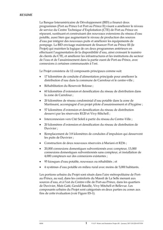 ERM 1 P-A-P Water and Sanitation Project III – January 2017-25122H-0373330
RESUME
La Banque Interaméricaine de Développement (BID) a financé deux
programmes (Port au Prince I et Port au Prince II) visant a améliorer le niveau
de service du Centre Technique d’Exploitation (CTE) de Port au Prince en
réparant, sustituant et construisant des nouveaux extensions du réseau d’eau
potable, aussi bien que augmentant le niveau de production des sources
d’eau par intégrer des nouveaux puits et améliorer les équipements de
pompage. La BID envisage maintenant de financer Port au Prince III (le
Projet) qui maintien la logique de ces deux programmes antérieurs en
effectuant l’augmentation de la disponibilité d’eau, ainsi croissant le numéro
de clients du CTE, et améliorer les infrastructures et les institutions du secteur
de l’eau et de l’assainissement dans la partie ouest de Port-au-Prince, avec
connexions à certaines communautés à l’est.
Le Projet consistera de 12 composants principaux comme suit:
• 17 kilomètres de conduite d’alimentation principale pour améliorer la
distribution d’eau dans la commune de Carrefour et le centre-ville ;
• Réhabilitation du Reservoir Bolosse ;
• 60 kilomètres d’extension et densification du réseau de distribution dans
la zone de Carrefour ;
• 20 kilomètres de réseau condominial d’eau potable dans la zone de
Martissant, accompagné d’un projet pilote d’assainissement et d’hygiène ;
• 57 kilomètres d’extension et densification du réseau de distribution
desservi par les réservoirs R120 et Vivy-Mitchell ;
• Interconnexion vers Cité Soleil à partir du réseau du Centre-Ville ;
• 20 kilomètres d’extension et densification du réseau de distribution de
Duvivier ;
• Remplacement de 3.8 kilomètres de conduites d’impulsion qui desservent
les puits de Duvivier ;
• Construction de deux nouveaux réservoirs à Mariani et R236 ;
• 20,000 connexions domestiques subventionnés avec compteur, 13,000
connexions domestiques subventionnés sans compteur, et installation de
4,000 compteurs sur des connexions existantes ;
• 95 kiosques d’eau potable, nouveaux ou réhabilités ; et
• 4 systèmes d’eau potable en milieu rural avec moins de 5,000 habitants.
Les portions urbains du Projet sont situés dans l’aire métropolitaine de Port-
au-Prince, au sud, dans les contreforts du Massif de La Selle menant aux
sources d’eau, et à l’est du Centre-ville de Port-au-Prince, dans les quartiers
de Duvivier, Maïs Gaté, Gerald Bataille, Vivy Mitchell et Bellevue. Les
composants urbains du Projet sont catégorisés en deux parties ou zones aux
fins de cette évaluation (voir Figure ES-1).
 