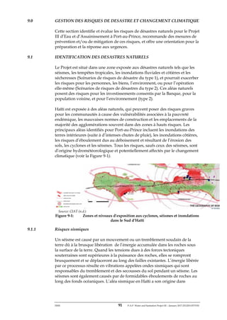 ERM 91 P-A-P Water and Sanitation Project III – January 2017-25122H-0373330
9.0 GESTION DES RISQUES DE DESASTRE ET CHANGEMENT CLIMATIQUE
Cette section identifie et évalue les risques de désastres naturels pour le Projet
III d’Eau et d’Assainissement à Port-au-Prince, recommande des mesures de
prévention et/ou de mitigation de ces risques, et offre une orientation pour la
préparation et la réponse aux urgences.
9.1 IDENTIFICATION DES DESASTRES NATURELS
Le Projet est situé dans une zone exposée aux désastres naturels tels que les
séismes, les tempêtes tropicales, les inondations fluviales et côtières et les
sécheresses (Scénarios de risques de désastre du type 1), et pourrait exacerber
les risques pour les personnes, les biens, l’environnent, ou pour l’opération
elle-même (Scénarios de risques de désastres du type 2). Ces aléas naturels
posent des risques pour les investissements consentis par la Banque, pour la
population voisine, et pour l’environnement (type 2).
Haïti est exposée à des aléas naturels, qui peuvent poser des risques graves
pour les communautés à cause des vulnérabilités associées à la pauvreté
endémique, les mauvaises normes de construction et les emplacements de la
majorité des agglomérations souvent dans des zones à hauts risques. Les
principaux aléas identifiés pour Port-au-Prince incluent les inondations des
terres intérieures (suite à d’intenses chutes de pluie), les inondations côtières,
les risques d’éboulement dus au déboisement et résultant de l’érosion des
sols, les cyclones et les séismes. Tous les risques, saufs ceux des séismes, sont
d’origine hydrométéorologique et potentiellement affectés par le changement
climatique (voir la Figure 9-1).
Source: CIAT (n.d.)
Figure 9-1: Zones et niveaux d’exposition aux cyclones, séismes et inondations
dans le Sud d’Haïti
9.1.1 Risques sismiques
Un séisme est causé par un mouvement ou un tremblement soudain de la
terre dû à la brusque libération de l’énergie accumulée dans les roches sous
la surface de la terre. Quand les tensions dues à des forces tectoniques
souterraines sont supérieures à la puissance des roches, elles se rompront
brusquement et se déplaceront au long des failles existantes. L’énergie libérée
par ce processus résulte en vibrations appelées ondes sismiques qui sont
responsables du tremblement et des secousses du sol pendant un séisme. Les
séismes sont également causés par de formidables éboulements de roches au
long des fonds océaniques. L’aléa sismique en Haïti a son origine dans
 