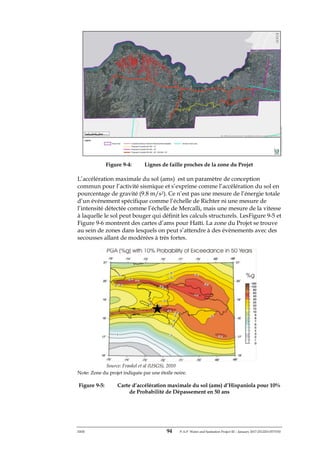 ERM 94 P-A-P Water and Sanitation Project III – January 2017-25122H-0373330
Figure 9-4: Lignes de faille proches de la zone du Projet
L’accélération maximale du sol (ams) est un paramètre de conception
commun pour l’activité sismique et s’exprime comme l’accélération du sol en
pourcentage de gravité (9.8 m/s2). Ce n’est pas une mesure de l’énergie totale
d’un événement spécifique comme l’échelle de Richter ni une mesure de
l’intensité détectée comme l’échelle de Mercalli, mais une mesure de la vitesse
à laquelle le sol peut bouger qui définit les calculs structurels. LesFigure 9-5 et
Figure 9-6 montrent des cartes d’ams pour Haïti. La zone du Projet se trouve
au sein de zones dans lesquels on peut s’attendre à des évènements avec des
secousses allant de modérées à très fortes.
Source: Frankel et al (USGS), 2010
Note: Zone du projet indiquée par une étoile noire.
Figure 9-5: Carte d’accélération maximale du sol (ams) d’Hispaniola pour 10%
de Probabilité de Dépassement en 50 ans
 