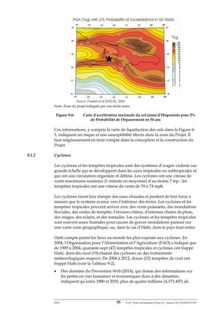 ERM 95 P-A-P Water and Sanitation Project III – January 2017-25122H-0373330
Source: Frankel et al (USGS), 2010
Note: Zone du projet indiquée par une étoile noire
Figure 9-6: Carte d’accélération maximale du sol (ams) d’Hispaniola pour 2%
de Probabilité de Dépassement en 50 ans
Ces informations, y compris la carte de liquéfaction des sols dans la Figure 6-
3, indiquent un risque et une susceptibilité élevés dans la zone du Projet. Il
faut soigneusement en tenir compte dans la conception et la construction du
Projet.
9.1.2 Cyclones
Les cyclones et les tempêtes tropicales sont des systèmes d’orages violents sur
grande échelle qui se développent dans les eaux tropicales ou subtropicales et
qui ont une circulation organisée et définie. Les cyclones ont une vitesse de
vents maximums soutenus (1-minute en moyenne) d’au moins 7 mp ; les
tempêtes tropicales ont une vitesse de vents de 39 à 74 mph.
Les cyclones tirent leur énergie des eaux chaudes et perdent de leur force à
mesure que le système avance vers l’intérieur des terres. Les cyclones et les
tempêtes tropicales peuvent arriver avec des vents puissants, des inondations
fluviales, des ondes de tempête, l’érosion côtière, d’intenses chutes de pluie,
des orages, des éclairs, et des tornades. Les cyclones et les tempêtes tropicales
sont souvent assez humides pour causer de graves inondations partout sur
une vaste zone géographique, ou, dans le cas d’Haïti, dans le pays tout entier.
Haïti compte parmi les lieux au monde les plus exposés aux cyclones. En
2004, l’Organisation pour l’Alimentation et l’Agriculture (FAO) a indiqué que
de 1909 à 2004, quarante-sept (47) tempêtes tropicales et cyclones ont frappé
Haïti, dont dix-neuf (19) étaient des cyclones ou des événements
météorologiques majeurs. De 2004 à 2012, douze (12) tempêtes de vent ont
frappé Haïti (voir la Tableau 9-2).
• Des données du Prevention Web (2014), qui donne des informations sur
les pertes en vies humaines et économiques dues à des désastres,
indiquent qu’entre 1880 et 2010, plus de quatre millions (4,171,407) de
 