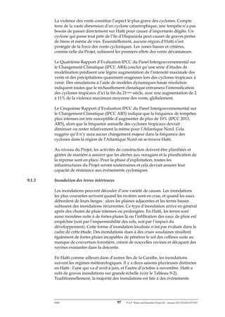 ERM 97 P-A-P Water and Sanitation Project III – January 2017-25122H-0373330
La violence des vents constitue l’aspect le plus grave des cyclones. Compte
tenu de la vaste dimension d’un cyclone catastrophique, une tempête n’a pas
besoin de passer directement sur Haïti pour causer d’importants dégâts. Un
cyclone qui passe tout près de l’île d’Hispaniola peut causer de graves pertes
de biens et même de vies. Essentiellement, aucune région d’Haïti n’est
protégée de la force des vents cycloniques. Les zones basses et côtières,
comme celle du Projet, subissent les premiers effets des vents dévastateurs.
Le Quatrième Rapport d’Evaluation IPCC du Panel Intergouvernemental sur
le Changement Climatique (IPCC AR4) conclut qu’une série d’études de
modélisation prédisent une légère augmentation de l’intensité maximale des
vents et des précipitations quasiment orageuses lors des cyclones tropicaux à
venir. Des simulations à l’aide de modèles dynamiques haute résolution
indiquent toutes que le réchauffement climatique entrainera l’intensification
des cyclones tropicaux d’ici la fin du 21ème siècle, avec une augmentation de 2
à 11% de la violence maximum moyenne des vents, globalement.
Le Cinquième Rapport d’Evaluation IPCC du Panel Intergouvernemental sur
le Changement Climatique (IPCC AR5) indique que la fréquence de tempêtes
plus intenses est très susceptible d’augmenter de plus de 10% (IPCC 2013,
AR5), alors que la fréquence annuelle des cyclones tropicaux devrait
diminuer ou rester relativement la même pour l’Atlantique Nord. Cela
suggère qu’il n’y aura aucun changement majeur dans la fréquence des
cyclones dans la région de l’Atlantique Nord où se trouve Haïti.
Au niveau du Projet, les activités de construction doivent être planifiées et
gérées de manière à assurer que les alertes aux ouragans et la planification de
la réponse sont en place. Pour la phase d’exploitation, toutes les
infrastructures du Projet seront souterraines et cela devrait assurer leur
capacité de résistance aux événements cycloniques.
9.1.3 Inondation des terres intérieures
Les inondations peuvent découler d’une variété de causes. Les inondations
les plus courantes arrivent quand les rivières sont en crue, et quand les eaux
débordent de leurs berges : alors les plaines adjacentes et les terres basses
subissent des inondations récurrentes. Ce type d’inondation arrive en général
après des chutes de pluie intenses ou prolongées. En Haïti, les terres sont
aussi inondées suite à de fortes pluies là ou l’infiltration des eaux de pluie est
empêchée (soit par l’imperméabilité des sols, soit par l’impact du
développement). Cette forme d’inondation localisée n’est pas évaluée dans le
cadre de cette étude. Des inondations dues à des crues soudaines résultent
également de fortes pluies incapables de pénétrer le sol des collines suite au
manque de couverture forestière, créant de nouvelles ravines et décapant des
ravines existantes dans la descente.
En Haïti comme ailleurs dans d’autres îles de la Caraïbe, les inondations
suivent les régimes météorologiques. Il y a deux saisons pluvieuses distinctes
en Haïti : l’une qui va d’avril à juin, et l’autre d’octobre à novembre. Haïti a
subi de graves inondations sur grande échelle (voir le Tableau 9-2).
Traditionnellement, la majorité des inondations est liée à des événements
 