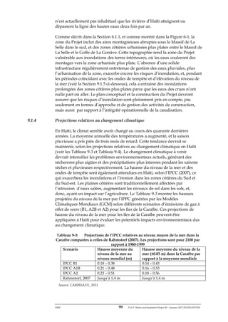 ERM 99 P-A-P Water and Sanitation Project III – January 2017-25122H-0373330
n’est actuellement pas inhabituel que les rivières d’Haïti atteignent ou
dépassent la ligne des hautes eaux deux fois par an.
Comme décrit dans la Section 6.1.1, et comme montré dans la Figure 6-1, la
zone du Projet inclut des aires montagneuses abruptes sous le Massif de La
Selle dans le sud, et des zones côtières urbanisées plus plates entre le Massif de
La Selle et le Golfe de La Gonâve. Cette topographie rend la zone du Projet
vulnérable aux inondations des terres intérieures, où les eaux couleront des
montages vers la zone urbanisée plus plate. L’absence d’une solide
infrastructure régulièrement entretenue de gestion des eaux pluviales, plus
l’urbanisation de la zone, exacerbe encore les risques d’inondation, et, pendant
les périodes coïncidant avec les ondes de tempête et d’élévation du niveau de
la mer (voir la Section 9.1.5 ci-dessous), cela a entrainé des inondations
prolongées des zones côtières plus plates parce que les eaux des crues n’ont
nulle part où aller. Le plan conceptuel et la construction du Projet devront
assurer que les risques d’inondation sont pleinement pris en compte, pas
seulement en termes d’approche et de gestion des activités de construction,
mais aussi par rapport à l’intégrité opérationnelle de la canalisation.
9.1.4 Projections relatives au changement climatique
En Haïti, le climat semble avoir changé au cours des quarante dernières
années. La moyenne annuelle des températures a augmenté, et la saison
pluvieuse a pris près de trois mois de retard. Cette tendance devrait se
maintenir, selon les projections relatives au changement climatique en Haïti
(voir les Tableau 9-3 et Tableau 9-4). Le changement climatique à venir
devrait intensifier les problèmes environnementaux actuels, générant des
sécheresse plus aigües et des précipitations plus intenses pendant les saisons
sèches et pluvieuses respectivement. La hausse du niveau de la mer et des
ondes de tempête sont également attendues en Haïti, selon l’IPCC (2007), ce
qui exacerbera les inondations et l’érosion dans les zones côtières du Sud et
du Sud-est. Les plaines côtières sont traditionnellement affectées par
l’intrusion d’eaux salées, augmentant les niveaux de sel dans les sols, et,
donc, ayant un impact sur l’agriculture. Le Tableau 9-3 montre les hausses
projetées du niveau de la mer par l’IPPC générées par les Modèles
Climatiques Mondiaux (GCM) selon différents scénarios d’émissions de gaz à
effet de serre (B1, A2B et A2) pour les îles de la Caraïbe. Ces projections de
hausse du niveau de la mer pour les îles de la Caraïbe peuvent être
appliquées à Haïti pour évaluer les potentiels impacts environnementaux dus
au changement climatique.
Tableau 9-3: Projections de l’IPCC relatives au niveau moyen de la mer dans la
Caraïbe comparées à celles de Rahmstorf (2007). Les projections sont pour 2100 par
rapport à 1980-1999
Scenario Hausse moyenne du
niveau de la mer au
niveau mondial (m)
Hausse moyenne du niveau de la
mer (±0.05 m) dans la Caraïbe par
rapport à la moyenne mondiale
IPCC B1 0.18 – 0.38 0.14 – 0.43
IPCC A1B 0.21 – 0.48 0.16 – 0.53
IPCC A2 0.23 – 0.51 0.18 – 0.56
Rahmstorf, 2007 Jusqu’à 1.4 m Jusqu’à 1.4 m
Source: CARIBSAVE, 2011
 