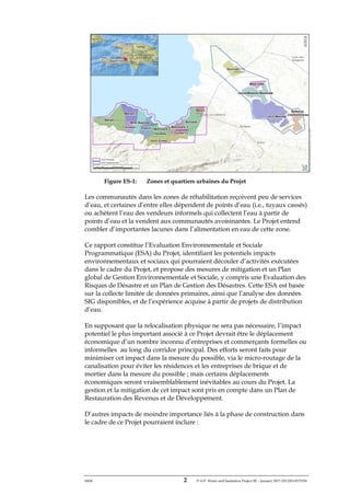 ERM 2 P-A-P Water and Sanitation Project III – January 2017-25122H-0373330
Figure ES-1: Zones et quartiers urbaines du Projet
Les communautés dans les zones de réhabilitation reçoivent peu de services
d’eau, et certaines d’entre elles dépendent de points d’eau (i.e., tuyaux cassés)
ou achètent l’eau des vendeurs informels qui collectent l’eau à partir de
points d’eau et la vendent aux communautés avoisinantes. Le Projet entend
combler d’importantes lacunes dans l’alimentation en eau de cette zone.
Ce rapport constitue l’Evaluation Environnementale et Sociale
Programmatique (ESA) du Projet, identifiant les potentiels impacts
environnementaux et sociaux qui pourraient découler d’activités exécutées
dans le cadre du Projet, et propose des mesures de mitigation et un Plan
global de Gestion Environnementale et Sociale, y compris une Evaluation des
Risques de Désastre et un Plan de Gestion des Désastres. Cette ESA est basée
sur la collecte limitée de données primaires, ainsi que l’analyse des données
SIG disponibles, et de l’expérience acquise à partir de projets de distribution
d’eau.
En supposant que la relocalisation physique ne sera pas nécessaire, l’impact
potentiel le plus important associé à ce Projet devrait être le déplacement
économique d’un nombre inconnu d’entreprises et commerçants formelles ou
informelles au long du corridor principal. Des efforts seront faits pour
minimiser cet impact dans la mesure du possible, via le micro-routage de la
canalisation pour éviter les résidences et les entreprises de brique et de
mortier dans la mesure du possible ; mais certains déplacements
économiques seront vraisemblablement inévitables au cours du Projet. La
gestion et la mitigation de cet impact sont pris en compte dans un Plan de
Restauration des Revenus et de Développement.
D’autres impacts de moindre importance liés à la phase de construction dans
le cadre de ce Projet pourraient inclure :
 