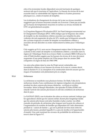 ERM 101 P-A-P Water and Sanitation Project III – January 2017-25122H-0373330
côte et les économies locales dépendent souvent tout juste de quelques
secteurs tels que le tourisme et l’agriculture. La hausse du niveau de la mer
exacerbe donc la vulnérabilité des régions côtières à d’autres processus
physiques (i.e., ondes et marées de tempête).
Les évaluations du changement du niveau de la mer au niveau mondial
suggèrent que la hausse moyenne actuelle est d’environ 1.5mm par an tandis
que la hausse de température moyenne en surface au niveau mondial de
0.50C est généralement acceptée.
Le Cinquième Rapport d’Evaluation IPCC du Panel Intergouvernemental sur
le Changement Climatique (IPCC AR5) indique que la fréquence des ondes
de tempête ou des inondations côtières associées aux tempêtes les plus
violentes devrait augmenter de plus de 10%, tandis que la fréquence annuelle
des cyclones tropicaux et ondes de tempête ou inondations côtières y
associées devrait décroitre ou rester relativement la même pour l’Atlantique
Nord.
Cela suggère qu’il n’y aura aucun changement majeur dans la fréquence des
cyclones et des ondes de tempête ou inondations côtières y associées dans la
région de l’Atlantique Nord où se trouve Haïti. Le scénario SRES A1B pour la
zone d’Haïti étudiée suggère que les hausses du niveau de la mer devraient
augmenter d’une petite ampleur de 0.35m jusque dans les années 2040
comparées à la ligne de base de 1960-1990.
Les aires plus plates dans la zone du Projet seront vulnérables aux
inondations côtières et aux hausses du niveau de la mer et, comme décrit
dans la Section 9.1.3, la conception et la construction doivent assurer que les
risques d’inondation sont pleinement pris en compte.
9.1.6 Sécheresses
La sécheresse se manifeste sous plusieurs formes. En Haïti, l’aléa de la
sécheresse résulte d’une combinaison de régimes irréguliers de précipitations
pendant les deux saisons pluvieuses distinctes : avril-juin et octobre-
novembre. Selon la Banque Mondiales, des épisodes El Niño/ENSO ont
retardé l’arrivée des saisons pluvieuses et créé des conditions de sécheresse
dans le pays.
La NATHAT (2012), une évaluation des aléas au niveau national, indique que
les agriculteurs disent que les saisons sèches durent plus longtemps tandis
que les saisons pluvieuses sont plus humides et plus courtes. Les effets
cumulés de périodes de sécheresse plus longues sont la perte de cultures et
l’augmentation du nombre de familles qui dépendent de l’aide alimentaire
pendant la « saison de famine », qui est la période de trois mois entre les
saisons pluvieuses, pendant laquelle il y a peu de récoltes et d’opportunités
d’emploi. Une carte montrant les niveaux de probabilité de sécheresse se
trouve dans la Figure 9-7.
 