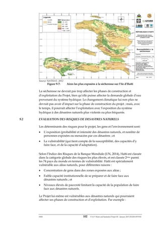 ERM 102 P-A-P Water and Sanitation Project III – January 2017-25122H-0373330
Source: NATHAT, 2012
Figure 9-7: Aires les plus exposées à la sécheresse sur l’île d’Haïti
La sécheresse ne devrait pas trop affecter les phases de construction et
d’exploitation du Projet, bien qu’elle puisse affecter la demande globale d’eau
provenant du système hydrique. Le changement climatique lui non plus ne
devrait pas avoir d’impact sur la phase de construction du projet ; mais, avec
le temps, il pourrait affecter l’exploitation avec l’exposition du système
hydrique à des désastres naturels plus violents ou plus fréquents.
9.2 EVALUATION DES RISQUES DE DESASTRES NATURELS
Les déterminants des risques pour le projet, les gens et l’environnement sont:
• L’exposition (probabilité et intensité des désastres naturels, et nombre de
personnes exposées ou menacées par ces désastres ; et
• La vulnérabilité (qui tient compte de la susceptibilité, des capacités d’y
faire face, et de la capacité d’adaptation).
Selon l’Indice des Risques de la Banque Mondiale (UN, 2014), Haïti est classée
dans la catégorie globale des risques les plus élevés, et est classée 2ème parmi
les 74 pays du monde en termes de vulnérabilité. Haïti est spécialement
vulnérable aux aléas naturels, pour différentes raisons :
• Concentration de gens dans des zones exposées aux aléas ;
• Faible capacité institutionnelle de se préparer et de faire face aux
désastres naturels ; et
• Niveaux élevés de pauvreté limitant la capacité de la population de faire
face aux désastres naturels.
Le Projet lui-même est vulnérables aux désastres naturels qui pourraient
affecter ses phases de construction et d’exploitation. Par exemple :
 