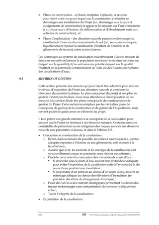 ERM 103 P-A-P Water and Sanitation Project III – January 2017-25122H-0373330
• Phase de construction – cyclones, tempêtes tropicales, et séismes
pourraient avoir un grave impact sur la construction et résulter en
dommages aux installations du Projet (i.e., dommages aux tuyaux et
équipements de construction) et aggraver les impacts sur l’environnement
(i.e., risque accru d’érosion, de sédimentation et d’éboulements suite aux
activités de construction) ; et
• Phase d’exploitation – des désastres naturels peuvent endommager la
canalisation d’eau via des mouvements du sol (i.e., secousses sismiques,
liquéfaction) et exposer la canalisation (résultant de l’érosion et de
glissements de terrain), entre autres facteurs.
Les dommages au système de canalisation exacerberaient d’autres impacts de
désastres naturels en laissant la population servie par le système soit sans eau
(impact sur la quantité) et/ou soit sans eau potable (impact sur la qualité
résultant de la potentielle contamination de l’eau via des fissures ou ruptures
des canalisations d’eau).
9.3 MESURES DE GESTION
Cette section présente des mesures qui pourraient être adoptées pour réduire
le niveau d’exposition du Projet aux désastres naturels et améliorer la
résistance du système hydrique. Le plan conceptuel du projet et son plan de
gestion n’étant pas finalisés, nous nous attendons à l’incorporation de ces
mesures à la version finale des plans conceptuels, de construction et de
gestion du Projet. Cette section ne remplace pas les véritables plans de
conception, de gestion de la construction et de gestion de l’exploitation, mais
servent plutôt de guide pour ces éléments du projet.
Il faut prêter une grande attention à la conception de la canalisation pour
assurer que le Projet est résistant à ces désastres naturels. Certaines mesures
potentielles de prévention ou de mitigation des risques associés aux désastres
naturels sont présentées ci-dessus, et dans le Tableau 9-5.
• Conception et construction de la canalisation :
o Eviter, dans la mesure du possible, les zones à haut risque (i.e., pentes
abruptes exposées à l’érosion ou aux glissements, sols exposés à la
liquéfaction) ;
o Assurer que le lit, les raccords et les ancrages de la canalisation sont
structurellement conçus et construits pour résister aux séismes ;
o Procéder avec soin à la conception des traversées de cours d’eau :
▪ Si ensevelie sous le cours d’eau, assurer une profondeur adéquate
pour éviter l’exposition de la canalisation suite à l’érosion du lit du
cours d’eau pendant une inondation ;
▪ Si suspendue d’un pont ou au-dessus d’un cours d’eau, assurer un
nettoyage adéquat au-dessus des élévations d’inondation (en
prévision des effets du changement climatique) ;
o Poser des valves à des endroits stratégiques permettant l’isolation des
tuyaux endommagés sans contamination du système hydrique tout
entier ;
o Tester l’intégrité de la canalisation ;
• Exploitation de la canalisation :
 