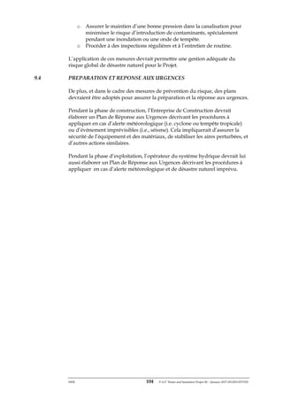 ERM 104 P-A-P Water and Sanitation Project III – January 2017-25122H-0373330
o Assurer le maintien d’une bonne pression dans la canalisation pour
minimiser le risque d’introduction de contaminants, spécialement
pendant une inondation ou une onde de tempête.
o Procéder à des inspections régulières et à l’entretien de routine.
L’application de ces mesures devrait permettre une gestion adéquate du
risque global de désastre naturel pour le Projet.
9.4 PREPARATION ET REPONSE AUX URGENCES
De plus, et dans le cadre des mesures de prévention du risque, des plans
devraient être adoptés pour assurer la préparation et la réponse aux urgences.
Pendant la phase de construction, l’Entreprise de Construction devrait
élaborer un Plan de Réponse aux Urgences décrivant les procédures à
appliquer en cas d’alerte météorologique (i.e. cyclone ou tempête tropicale)
ou d’événement imprévisibles (i.e., séisme). Cela impliquerait d’assurer la
sécurité de l’équipement et des matériaux, de stabiliser les aires perturbées, et
d’autres actions similaires.
Pendant la phase d’exploitation, l’opérateur du système hydrique devrait lui
aussi élaborer un Plan de Réponse aux Urgences décrivant les procédures à
appliquer en cas d’alerte météorologique et de désastre naturel imprévu.
 