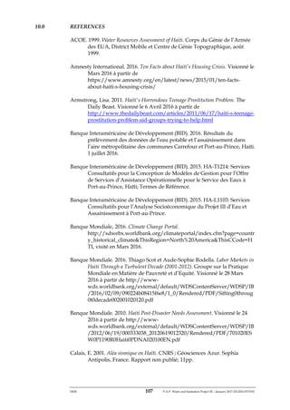 ERM 107 P-A-P Water and Sanitation Project III – January 2017-25122H-0373330
10.0 REFERENCES
ACOE. 1999. Water Resources Assessment of Haiti. Corps du Génie de l’Armée
des EUA, District Mobile et Centre de Génie Topographique, août
1999.
Amnesty International. 2016. Ten Facts about Haiti’s Housing Crisis. Visionné le
Mars 2016 à partir de
https://www.amnesty.org/en/latest/news/2015/01/ten-facts-
about-haiti-s-housing-crisis/
Armstrong, Lisa. 2011. Haiti's Horrendous Teenage Prostitution Problem. The
Daily Beast. Visionné le 6 Avril 2016 à partir de
http://www.thedailybeast.com/articles/2011/06/17/haiti-s-teenage-
prostitution-problem-aid-groups-trying-to-help.html
Banque Interaméricaine de Développement (BID). 2016. Résultats du
prélèvement des données de l’eau potable et l’assainissement dans
l’aire métropolitaine des communes Carrefour et Port-au-Prince, Haiti.
1 juillet 2016.
Banque Interaméricaine de Développement (BID). 2015. HA-T1214: Services
Consultatifs pour la Conception de Modèles de Gestion pour l’Offre
de Services d’Assistance Opérationnelle pour le Service des Eaux à
Port-au-Prince, Haïti; Termes de Référence.
Banque Interaméricaine de Développement (BID). 2015. HA-L1103: Services
Consultatifs pour l’Analyse Socioéconomique du Projet III d’Eau et
Assainissement à Port-au-Prince.
Banque Mondiale, 2016. Climate Change Portal.
http://sdwebx.worldbank.org/climateportal/index.cfm?page=countr
y_historical_climate&ThisRegion=North%20America&ThisCCode=H
TI, visité en Mars 2016.
Banque Mondiale. 2016. Thiago Scot et Aude-Sophie Rodella. Labor Markets in
Haiti Through a Turbulent Decade (2001-2012). Groupe sur la Pratique
Mondiale en Matière de Pauvreté et d’Equité. Visionné le 28 Mars
2016 à partir de http://www-
wds.worldbank.org/external/default/WDSContentServer/WDSP/IB
/2016/02/09/090224b08415f6e8/1_0/Rendered/PDF/Sifting0throug
0t0decade002001020120.pdf
Banque Mondiale. 2010. Haiti Post-Disaster Needs Assessment. Visionné le 24
2016 à partir de http://www-
wds.worldbank.org/external/default/WDSContentServer/WDSP/IB
/2012/06/19/000333038_20120619012320/Rendered/PDF/701020ES
W0P1190R0Haiti0PDNA020100EN.pdf
Calais, E. 2001. Aléa sismique en Haïti. CNRS ; Géosciences Azur. Sophia
Antipolis, France. Rapport non publié; 11pp.
 