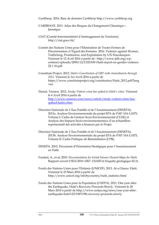 ERM 108 P-A-P Water and Sanitation Project III – January 2017-25122H-0373330
Caribherp. 2016. Base de données Caribherp http://www.caribherp.org
CARIBSAVE. 2011. Atlas des Risques du Changement Climatique –
Jamaïque.
CIAT (Comité Interministériel d'Aménagement du Territoire).
http://ciat.gouv.ht/
Comité des Nations Unies pour l’Elimination de Toutes Formes de
Discrimination à l’Egard des Femmes. 2016. Violence against Women,
Trafficking, Prostitution, and Exploitation by UN Peacekeepers.
Visionné le 12 Avril 2016 à partir de : http://www.ijdh.org/wp-
content/uploads/2009/12/CEDAW-Haiti-report-on-gender-violence-
22.1.16.pdf.
Constitute Project. 2012. Haiti’s Constitution of 1987 with Amendments through
2012. Visionné le 1er Avril 2016 à partir de
https://www.constituteproject.org/constitution/Haiti_2012.pdf?lang
=en
Daniel, Trenton. 2012. Study: Violent crime has spiked in Haiti's cities. Visionné
le 6 Avril 2016 à partir de
http://www.cnsnews.com/news/article/study-violent-crime-has-
spiked-haitis-cities
Direction Nationale de L’Eau Potable et de l’Assainissement (DINEPA).
2013a. Analyse Environnementale du projet EPA de PAP: HA-L1075,
Volume I: Cadre de Gestion Socio-Environnemental (CGSE) et
Analyse des Impacts Socio-environnementaux d’un échantillon
représentatif des activités à financer par le Projet.
Direction Nationale de L’Eau Potable et de l’Assainissement (DINEPA).
2013b. Analyse Environnementale du projet EPA de PAP: HA-L1075,
Volume II: Cadre Politique de Réinstallation (CPR).
DINEPA. 2012. Document d’Orientation Stratégique pour l’Assainissement
en Haïti.
Frankel, A., et al, 2010. Documentation for Initial Seismic Hazard Maps for Haïti.
Rapport ouvert USGS 2010–1067. USAID et Enquête géologique EUA.
Fonds des Nations Unies pour l’Enfance (UNICEF). 2013. At a Glance: Haiti.
Visionné le 23 Mars 2016 à partir de
http://www.unicef.org/infobycountry/haiti_statistics.html
Fonds des Nations Unies pour la Population (UNFPA). 2011. One year after
the Earthquake, Haiti’s Recovery Proceeds Slowly. Visionné le 24
Mars 2016 à partir de http://www.unfpa.org/news/one-year-after-
earthquake-haiti%E2%80%99s-recovery-proceeds-slowly
 
