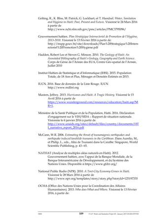ERM 109 P-A-P Water and Sanitation Project III – January 2017-25122H-0373330
Gelting, R., K. Bliss, M. Patrick, G. Lockhart, et T. Handzel. Water, Sanitation
and Hygiene in Haiti: Past, Present and Future. Visionné le 24 Mars 2016
à partir de
http://www.ncbi.nlm.nih.gov/pmc/articles/PMC3795096/
Gouvernement haïtien. Plan Stratégique Intersectoriel de Promotion de l’Hygiène,
2013-2018. Visionné le 13 Février 2016 à partir de:
http://mspp.gouv.ht/site/downloads/Plan%20Strategique%20Inters
ectoriel%20Promotion%20Hygiene.pdf
Hadden, Robert Lee et Steven G. Minson. 2010. The Geology of Haiti: An
Annotated Bibliography of Haiti’s Geology, Geography and Earth Science.
Corps de Génie de l’Armée des EUA, Centre Géo-spatial de l’Armée,
Juillet 2010
Institut Haïtien de Statistique et d’Informatique (IHSI). 2015. Population
Totale, de 18 Ans et Plus, Ménages et Densités Estimés en 2015.
IUCN. 2016. Base de données de la Liste Rouge. IUCN
http://www.redlist.org
Masters, Jeffrey. 2015. Hurricanes and Haiti: A Tragic History. Visionné le 15
Avril 2016 à partir de
https://www.wunderground.com/resources/education/haiti.asp?M
R=1.
Ministère de la Santé Publique et de la Population, Haïti. 2016. Déclaration
d’engagement sur le VIH/SIDA – Rapport de situation nationale.
Visionnie le 6 janvier 2016 à partir de
http://www.unaids.org/sites/default/files/country/documents/HT
I_narrative_report_2016.pdf
McCann, W.R. 2006. Estimating the threat of tsunamagenic earthquakes and
earthquake induced landslide tsunamis in the Caribbean. Dans Aurelio, M.,
et Philip, L., eds., Aléa de Tsunami dans la Caraïbe: Singapore, World
Scientific Publishing, p. 43 – 65.
NATHAT (Analyse de multiples aléas naturels en Haïti). 2012.
Gouvernement haïtien, avec l’appui de la Banque Mondiale, de la
Banque Interaméricaine de Développement, et du Système des
Nations Unies. Disponible à https://www.gfdrr.org/
National Public Radio (NPR). 2010. A Tent-City Economy Grows in Haiti.
Visionné le 28 Mars 2016 à partir de
http://www.npr.org/templates/story/story.php?storyId=125197335
OCHA (Office des Nations Unies pour la Coordination des Affaires
Humanitaires). 2015. Who does What and Where. Visionné le 13 Février
2016, à partir de:
 