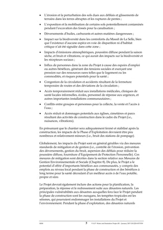 ERM 3 P-A-P Water and Sanitation Project III – January 2017-25122H-0373330
• L’érosion et la perturbation des sols dues aux déblais et glissements de
terrains dans les terres abruptes et les ruptures de pentes ;
• L’exposition et la mobilisation de certains sols potentiellement contaminés
pendant l’excavation des fossés pour la canalisation ;
• Déversements d’huiles, carburants et autres matières dangereuses ;
• Impact sur la biodiversité dans les contreforts du Massif de La Selle, bien
que l’existence d’aucune espèce en voie de disparition ni d’habitat
critique n’ait été signalée dans cette zone ;
• Impacts d’émissions atmosphériques, poussière diffuse pendant la saison
sèche, et bruit et vibrations, ce qui aurait des impacts sur la biodiversité et
les récepteurs sociaux ;
• Influx de personnes dans la zone du Projet à cause des espoirs d’emploi
ou autres bénéfices, générant des tensions sociales et exerçant une
pression sur des ressources rares telles que le logement ou les
commodités, et risques potentiels pour la santé ;
• Congestion de la circulation et accidents résultant de la fermeture
temporaire de routes et des déviations de la circulation ;
• Accès temporairement réduit aux installations médicales, cliniques de
santé locales informelles, écoles, personnel de réponse aux urgences, et
autres importantes installations communautaires ;
• Conflits entre groupes et personnes pour la collecte, la vente et l’accès à
l’eau ;
• Accès réduit et dommages potentiels aux églises, cimetières et parcs
résultant des activités de construction dans le cadre du Projet (i.e.,
nuisances, vibrations).
En présumant que le chantier sera adéquatement fermé et stabilisé après la
construction, les impacts de la Phase d’Exploitation devraient être peu
nombreux et relativement mineurs (i.e., bruit des stations de pompage).
Globalement, les impacts du Projet sont en général gérables via des mesures
standards de mitigation et de gestion (i.e., contrôle de l’érosion, prévention
des déversements, gestion du bruit, aspersion des déblais pour réduire la
poussière diffuse, fourniture d’Equipement de Protection Personnelle). Ces
mesures de mitigation sont décrites dans la section relative aux Mesures de
Gestion Environnementale et Sociale (Chapitre 8). De plus, le Projet a le
potentiel d’offrir d’importants bénéfices aux communautés, y compris des
emplois au niveau local pendant la phase de construction et des bénéfices à
long terme pour la santé découlant d’un meilleur accès à de l’eau potable,
propre et sûre.
Le Projet devrait également inclure des actions pour la planification, la
préparation, la réponse et le redressement suite aux désastres naturels. Les
principales vulnérabilités aux désastres auxquelles fera face le Projet pendant
la phase de construction sont les ouragans, les tempêtes tropicales est les
séismes, qui pourraient endommager les installations du Projet et
l’environnement. Pendant la phase d’explotation, des désastres naturels
 