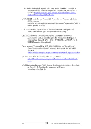 ERM 111 P-A-P Water and Sanitation Project III – January 2017-25122H-0373330
U.S. Central Intelligence Agency. 2014. The World Factbook : HIV/AIDS
Prevalence Rate Country Comparison. Visionné le 6 janvier 2017 à
partir de https://www.cia.gov/library/publications/the-world-
factbook/rankorder/2155rank.html
UQAM. 2012. Haiti: Port-au-Prince 2010, Avant et après. Visionné le 24 Mars
2016 à partir de
http://www.international.uqam.ca/pages/docs/cooperation/haiti_p
ort_au_prince_2012.pdf
USAID. 2016. Haiti: Infrastructure. Visionné le 23 Mars 2016 à partir de
https://www.usaid.gov/haiti/shelter-and-housing
USAID. 2014. Water, Sanitation, and Hygiène Sector Status and Trends
Assessment in Haiti. Gestion Intégrée des Ressources Hydriques et
Côtières IQC (Water II IQC) – EPP-I-00-04-00023/AID-OAA-TO-10-
00025 Chemonics International.
Département d’Etat des EUA. 2015. "Haiti 2015 Crime and Safety Report."
Conseil Consultatif de Sécurité Outre-mer. Visionné le 6 Avril 2016 à
partir de
https://www.osac.gov/pages/ContentReportDetails.aspx?cid=17819
Weather.com. 2016. Hurricane Matthew. Available at :
https://weather.com/news/news/hurricane-matthew-haiti-latest-
news
World Resources Institute (WRI) (Institut des Ressources Mondiales). 2016. Base
de Données de l’institut des ressources hydriques.
http://earthtrends.wri.org
 