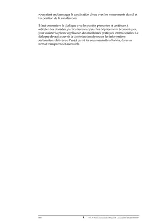 ERM 4 P-A-P Water and Sanitation Project III – January 2017-25122H-0373330
pourraient endommager la canalisation d’eau avec les mouvements du sol et
l’exposition de la canalisation.
Il faut poursuivre le dialogue avec les parties prenantes et continuer à
collecter des données, particulièrement pour les déplacements économiques,
pour assurer la pleine application des meilleures pratiques internationales. Le
dialogue devrait couvrir la dissémination de toutes les informations
pertinentes relatives au Projet parmi les communautés affectées, dans un
format transparent et accessible.
 