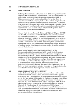 ERM 5 P-A-P Water and Sanitation Project III – January 2017-25122H-0373330
1.0 INTRODUCTION ET FINALITE
1.1 INTRODUCTION
La Banque Interaméricaine de Développement (BID) envisage de financer le
Projet III (HA-1103) d’Eau et d’Assainissement à Port-au-Prince (ci-après « le
Projet »). Cet investissement couvre le renforcement institutionnel et
l’infrastructure, en vue de continuer à améliorer les services d’eau et
d’assainissement à Port-au-Prince, Haïti. Le Projet prévoit la réparation et la
modernisation du système de transmission et de distribution d’eau servant
les communautés dans la partie ouest du centre-ville de Port-au-Prince, ainsi
que l’extension et densification des systèmes de distribution dans certaines
communautés à l’est du centre-ville, et la fourniture de systèmes d’eau
potable dans quatre communautés rurales.
Comme décrit dans les Termes de Référence (TdR) de la BID pour HA-T1214
et HA-L1103, les services d’eau à Port-au-Prince sont déficients, comme le
documentent plusieurs études. Le manque d’investissement, la mauvaise
gestion et le manque d’entretien de l’infrastructure pendant les 20 dernières
années ont exacerbé la situation. Les risques environnementaux et sociaux
associés à cette situation sont énormes, et se sont aggravés suite au séisme
majeur du 12 janvier 2010. Avant même le tremblement de terre, la nécessité
d’améliorer les services d’eau pour un grand nombre de familles résidant
dans la ville était claire.
Ce document constitue l’Analyse Environnementale et Sociale
Programmatique (ESA) demandée par la BID pour le Projet. Cela inclut
l’analyse socioéconomique des communautés de la zone principale de
réhabilitation (de Mariani à Bel Air, dans les communes de Carrefour et Port-
au-Prince). Ce document est programmatique et ne contient pas de données
spécifiques du site ni d’évaluation spécifique dusite. Bien que le projet soit
susceptible de produire un bénéfice net pour la communauté en termes
d’accès amélioré à l’eau potable sûre, des impacts potentiels sur
l’environnement naturel et humain pourraient résulter des activités liées au
Projet. Le Projet pourrait aussi subir des dommages ou des perturbations dus
à des désastres naturels, et ces risques ont eux aussi été évalués.
1.2 FINALITE ET JUSTIFICATION DU PROJET
A titre d’information, il faut savoir que plusieurs bailleurs ont financé des
interventions dans le secteur de l’eau, de l’assainissement et de l’hygiène
(WASH) en Haïti. Ces programmes de bailleurs sont critiques pour la mise en
œuvre du Plan National d’Elimination du Choléra en Haïti pour lequel il faut,
selon les estimations, US$2.2 milliards pour financer des infrastructures
sanitaires, et d’eau et d’assainissement partout dans le pays (USAID, 2014).
De ce budget estimatif, environ US$1.5 milliard est alloué à la Direction
Nationale de l’Eau Potable et de l’Assainissement (DINEPA) pour
l’alimentation en eau et le traitement des eaux usées, et des interventions
dans le domaine du renforcement institutionnel. Seulement une fraction de ce
montant a constitué la contribution du Gouvernement haïtien, le reste
provenant de bailleurs internationaux.
 