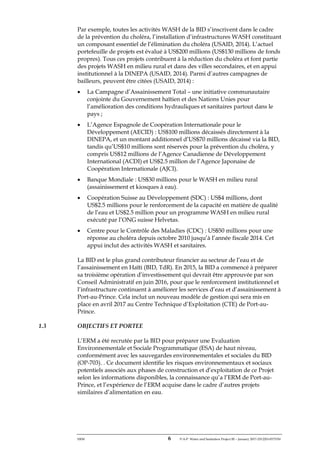 ERM 6 P-A-P Water and Sanitation Project III – January 2017-25122H-0373330
Par exemple, toutes les activités WASH de la BID s’inscrivent dans le cadre
de la prévention du choléra, l’installation d’infrastructures WASH constituant
un composant essentiel de l’élimination du choléra (USAID, 2014). L’actuel
portefeuille de projets est évalué à US$200 millions (US$130 millions de fonds
propres). Tous ces projets contribuent à la réduction du choléra et font partie
des projets WASH en milieu rural et dans des villes secondaires, et en appui
institutionnel à la DINEPA (USAID, 2014). Parmi d’autres campagnes de
bailleurs, peuvent être citées (USAID, 2014) :
• La Campagne d’Assainissement Total – une initiative communautaire
conjointe du Gouvernement haïtien et des Nations Unies pour
l’amélioration des conditions hydrauliques et sanitaires partout dans le
pays ;
• L’Agence Espagnole de Coopération Internationale pour le
Développement (AECID) : US$100 millions décaissés directement à la
DINEPA, et un montant additionnel d’US$70 millions décaissé via la BID,
tandis qu’US$10 millions sont réservés pour la prévention du choléra, y
compris US$12 millions de l’Agence Canadienne de Développement
International (ACDI) et US$2.5 million de l’Agence Japonaise de
Coopération Internationale (AJCI).
• Banque Mondiale : US$30 millions pour le WASH en milieu rural
(assainissement et kiosques à eau).
• Coopération Suisse au Développement (SDC) : US$4 millions, dont
US$2.5 millions pour le renforcement de la capacité en matière de qualité
de l’eau et US$2.5 million pour un programme WASH en milieu rural
exécuté par l’ONG suisse Helvetas.
• Centre pour le Contrôle des Maladies (CDC) : US$50 millions pour une
réponse au choléra depuis octobre 2010 jusqu’à l’année fiscale 2014. Cet
appui inclut des activités WASH et sanitaires.
La BID est le plus grand contributeur financier au secteur de l’eau et de
l’assainissement en Haïti (BID, TdR). En 2015, la BID a commencé à préparer
sa troisième opération d’investissement qui devrait être approuvée par son
Conseil Administratif en juin 2016, pour que le renforcement institutionnel et
l’infrastructure continuent à améliorer les services d’eau et d’assainissement à
Port-au-Prince. Cela inclut un nouveau modèle de gestion qui sera mis en
place en avril 2017 au Centre Technique d’Exploitation (CTE) de Port-au-
Prince.
1.3 OBJECTIFS ET PORTEE
L’ERM a été recrutée par la BID pour préparer une Evaluation
Environnementale et Sociale Programmatique (ESA) de haut niveau,
conformément avec les sauvegardes environnementales et sociales du BID
(OP-703). . Ce document identifie les risques environnementaux et sociaux
potentiels associés aux phases de construction et d’exploitation de ce Projet
selon les informations disponibles, la connaissance qu’a l’ERM de Port-au-
Prince, et l’expérience de l’ERM acquise dans le cadre d’autres projets
similaires d’alimentation en eau.
 
