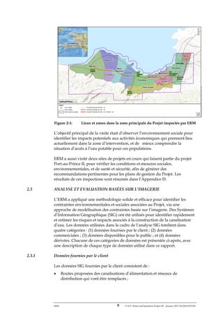 ERM 9 P-A-P Water and Sanitation Project III – January 2017-25122H-0373330
Figure 2-1: Lieux et zones dans la zone principale du Projet inspectés par ERM
L’objectif principal de la visite était d’observer l’environnement sociale pour
identifier les impacts potentiels aux activités économiques qui prennent lieu
actuellement dans la zone d’intervention, et de mieux comprendre la
situation d’accès à l’eau potable pour ces populations.
ERM a aussi visité deux sites de projets en cours qui faisent partie du projet
Port-au-Prince II, pour vérifier les conditions et mesures sociales,
environnementales, et de santé et sécurité, afin de générer des
recommandations pertinentes pour les plans de gestion du Projet. Les
résultats de ces inspections sont résumés dans l’Appendice D.
2.3 ANALYSE ET EVALUATION BASÉES SUR L’IMAGERIE
L’ERM a appliqué une méthodologie solide et efficace pour identifier les
contraintes environnementales et sociales associées au Projet, via une
approche de modélisation des contraintes basée sur l’imagerie. Des Systèmes
d’Information Géographique (SIG) ont été utilisés pour identifier rapidement
et estimer les risques et impacts associés à la construction de la canalisation
d’eau. Les données utilisées dans le cadre de l’analyse SIG tombent dans
quatre catégories : (1) données fournies par le client ; (2) données
commerciales ; (3) données disponibles pour le public ; et (4) données
dérivées. Chacune de ces catégories de données est présentée ci-après, avec
une description de chaque type de données utilisé dans ce rapport.
2.3.1 Données fournies par le client
Les données SIG fournies par le client consistent de :
• Routes proposées des canalisations d’alimentation et réseaux de
distribution qui vont être remplacés ;
 