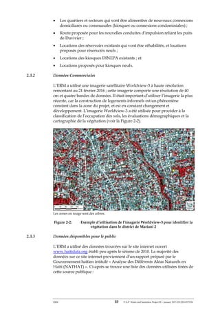 ERM 10 P-A-P Water and Sanitation Project III – January 2017-25122H-0373330
• Les quartiers et secteurs qui vont être alimentées de nouveaux connexions
domiciliares ou communales (kiosques ou connexions condominiales) ;
• Route proposée pour les nouvelles conduites d’impulsion reliant les puits
de Duvivier ;
• Locations des réservoirs existants qui vont être réhabilités, et locations
proposés pour réservoirs neufs ;
• Locations des kiosques DINEPA existants ; et
• Locations proposés pour kiosques neufs.
2.3.2 Données Commerciales
L’ERM a utilisé une imagerie satellitaire Worldview-3 à haute résolution
remontant au 21 février 2016 ; cette imagerie comporte une résolution de 40
cm et quatre bandes de données. Il était important d’utiliser l’imagerie la plus
récente, car la construction de logements informels est un phénomène
constant dans la zone du projet, et est en constant changement et
développement. L’imagerie Worldview-3 a été utilisée pour procéder à la
classification de l’occupation des sols, les évaluations démographiques et la
cartographie de la végétation (voir la Figure 2-2).
Les zones en rouge sont des arbres.
Figure 2-2: Exemple d’utilisation de l’imagerie Worldview-3 pour identifier la
végétation dans le district de Mariani 2
2.3.3 Données disponibles pour le public
L’ERM a utilisé des données trouvées sur le site internet ouvert
www.haitidata.org établi peu après le séisme de 2010. La majorité des
données sur ce site internet proviennent d’un rapport préparé par le
Gouvernement haïtien intitulé « Analyse des Différents Aléas Naturels en
Haïti (NATHAT) ». Ci-après se trouve une liste des données utilisées tirées de
cette source publique :
 