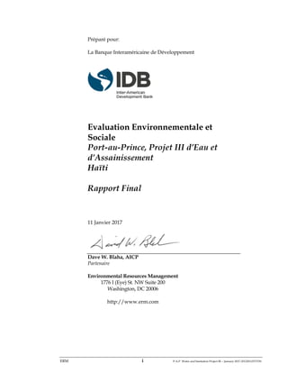 ERM i P-A-P Water and Sanitation Project III – January 2017-25122H-0373330
Préparé pour:
La Banque Interaméricaine de Développement
Evaluation Environnementale et
Sociale
Port-au-Prince, Projet III d’Eau et
d’Assainissement
Haïti
Rapport Final
11 Janvier 2017
Dave W. Blaha, AICP
Partenaire
Environmental Resources Management
1776 I (Eye) St. NW Suite 200
Washington, DC 20006
http://www.erm.com
 