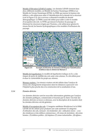 ERM 11 P-A-P Water and Sanitation Project III – January 2017-25122H-0373330
Modèle d’Elévation LiDAR d’1-mètre : ces données LiDAR viennent dans
deux différents modèles, un Modèle de Surface Numérique (DSM) et un
Modèle de Terrain Numérique (DTM). Le DSM, qui mesure la hauteur des
édifices, a été utilisé pour aider à l’identification de la densité de la structure
(voir la Figure 2-3), qui a son tour a alimenté le modèle de densité
démographique. Le DSM a aussi été utilisé pour aider à créer le modèle
d’occupation des sols. Le DTM, qui mesure la hauteur du paysage en
éliminant les structures érigées par l’homme, a été utilisé pour générer le
réseau fluvial, les bassins hydrographiques et les modèles d’inclinaison du
paysage.
Figure 2-3: Exemple d’utilisation de données LiDAR pour l’identification
d’édifices dans le district de Mariani 2
Modèle de Liquéfaction: Le modèle de liquéfaction indique où il y a des
risques de perte de stabilité des sols suite à des séismes. Il a été utilisé pour
évaluer la vulnérabilité du projet aux séismes.
Réseaux routiers : Les réseaux routiers ont été utilisés dans l’analyse de
réseau des changements temporaires dans les distances à parcourir vers
l’hôpital le plus proche dus à la construction de la canalisation d’eau.
2.3.4 Données dérivées
Les données dérivées sont les nouvelles informations générées par l’analyse
des données publiques, commerciales et fournies par le client. Une liste des
données dérivées se trouve ci-dessous, avec la description de la manière dont
les données dérivées ont été générées :
Modèle d’occupation des sols : L’imagerie satellitaire Worldview3 et le DSM
LiDAR ont été utilisés pour produire une carte montrant 12 catégories
d’utilisation des sols, incluant : (1) résidentiel ; (2) « utilisation mixte » avec
des résidences et des édifices commerciaux ; (3) zones de récréation ; (4) zones
boisées ; (5) édifices publics ; (6) hôpitaux (7) zones industrielles ; (8) églises ;
 