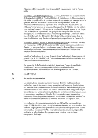 ERM 12 P-A-P Water and Sanitation Project III – January 2017-25122H-0373330
(9) écoles ; (10) routes ; (11) cimetières ; et (12) espaces verts (voir la Figure
6-12).
Modèle de Densité Démographique : D’abord, le rapport sur le recensement
de la population 2015 de l’Institut Haïtien de Statistiques et d’Informatique a
été utilisé pour identifier le nombre moyen de personnes par ménage, selon le
quartier. Ensuite, à l’aide du DSM LiDAR, il fut possible d’isoler les
structures individuelles de logement dans toute la zone étudiée. Pour les
édifices d’appartements, la hauteur et la superficie de l’édifice ont été utilisés
pour estimer le nombre d’étages et le nombre d’unités de logement par étage.
Puis le nombre de logements a été agrégé dans une grille d’un hectare
multiplié par le nombre moyen de personnes par ménage. Le résultat est un
modèle indiquant des différences dans la densité démographique dans la
zone étudiée et au long du réseau hydraulique proposé (voir la Figure 6-9).
Modèle de Zone de Rivière et Bassin Hydrographique : Ce modèle a été créé
via l’analyse du DTM LiDAR, qui a identifié les emplacements des réseaux
fluviaux et aires de drainage en plus des zones hydrographiques pour ces
réseaux hydrauliques. Ces données ont été utilisées dans l’analyse des
impacts environnementaux.
Modèle d’inclinaison : le niveau de pente (ou d’inclinaison) du paysage a été
généré à partir du DTM LiDAR. Ces données ont été utilisées dans la section
« Evaluation Environnementale ».
Cartographie de la Végétation : générée à partir de l’imagerie satellitaire
Worldview-3, et ces données ont été utilisées dans l’évaluation
environnementale pour identifier les impacts potentiels sur l’habitat.
2.4 LIMITATIONS
2.4.1 Recherches documentaires
Les informations trouvées dans des bases de données publiques et des
recherches à partir de sources ouvertes ont fait suffisamment de révélations
sur les caractéristiques existantes de l’environnement socioéconomique pour
une évaluation de haut niveau aux fins de cette évaluation programmatique.
Cependant, pour une évaluation détaillée des impacts associée avec des zones
et composants spécifiques, il faudra des consultations avec des parties
prenantes, allant du gouvernement aux populations vulnérables, ainsi qu’un
effort de collecte sur le terrain de données détaillées à la ligne de base.
Les recherches documentaires ont révélé que l’USAID a commandité un
projet d’US$1.9 million pour cartographier des données sur la tenure foncière,
les titres de propriété des logements et des données démographiques. Il sera
important de contacter l’USAID pour obtenir ces informations, si possible,
surtout si la relocalisation des ménages reste possible pour certains
composants du Projet.
 