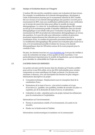 ERM 13 P-A-P Water and Sanitation Project III – January 2017-25122H-0373330
2.4.2 Analyse et Evaluation basées sur l’imagerie
L’analyse SIG devrait être considérée comme une évaluation de haut niveau.
Par exemple, la modélisation de la densité démographique, développée à
l’aide d’informations fournies par le recensement national de 2015, semble
liée aux niveaux et à la densité démographique des quartiers couverts par le
recensement de 2015, mais une modélisation additionnelle et une vérification
sur le terrain devraient être faites pour affiner le modèle de densité
démographique. La valeur de la modélisation démographique SIG consiste
au fait qu’il est maintenant possible d’identifier différentes aires de densité
démographique à une échelle utile pour l’évaluation de projet. Bien que le
recensement de 2015 ait produit des informations démographiques au niveau
des quartiers, il n’a pas été utile pour déterminer combien de personnes
pourraient temporairement être affectées par la construction de la
canalisation d’eau, ni combien de personnes pourraient bénéficier du projet.
La modélisation démographique SIG permet une évaluation plus exacte en ce
sens, et il est maintenant possible d’estimer les niveaux et la densité
démographiques dans les 100 mètres autour de la route proposée pour la
conduite d’eau.
De plus, les données trouvées sur www.haitidata.org n’ont pas été vérifiées à
cause de contraintes de temps, et leur qualité est donc incertaine. C’est
particulièrement important pour le modèle de liquéfaction, qui est important
pour identifier la vulnérabilité du Projet aux séismes.
2.5 LACUNES DANS LES DONNEES
Les points suivants sont les lacunes dans les données qu’il faudra combler
pour arriver à une ESA solide, et/ou des ESA individuelles pour certains
composants ou zones spécifiques du Projet, au besoin. Ces lacunes sont
résumées ci-dessous, avec une description des besoins les plus critiques :
Informations descriptives du projet :
• Conception technique : Emplacement exact et conception final de la
canalisation d’eau ;
• Estimations de la main-d’œuvre : cela inclut le nombre et le type
d’ouvriers (i.e., qualifiés, non qualifiés), nombre de recrutés sur place vs.
expatriés, pic de la demande de main-d’œuvre, et calendriers ;
• Calendrier et coûts : calendrier prévu du projet, incluant les échéanciers
pour la construction et l’exploitation.
Informations sur l’environnement :
• Permis et autorisations relatifs à l’environnement, à la santé et à la
sécurité ;
• Etudes sur la biodiversité et l’habitat.
Informations socioéconomiques et sanitaires sur la communauté :
 