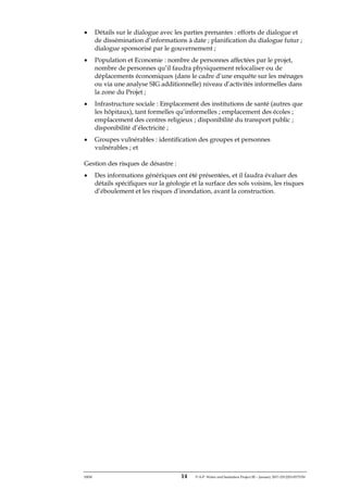 ERM 14 P-A-P Water and Sanitation Project III – January 2017-25122H-0373330
• Détails sur le dialogue avec les parties prenantes : efforts de dialogue et
de dissémination d’informations à date ; planification du dialogue futur ;
dialogue sponsorisé par le gouvernement ;
• Population et Economie : nombre de personnes affectées par le projet,
nombre de personnes qu’il faudra physiquement relocaliser ou de
déplacements économiques (dans le cadre d’une enquête sur les ménages
ou via une analyse SIG additionnelle) niveau d’activités informelles dans
la zone du Projet ;
• Infrastructure sociale : Emplacement des institutions de santé (autres que
les hôpitaux), tant formelles qu’informelles ; emplacement des écoles ;
emplacement des centres religieux ; disponibilité du transport public ;
disponibilité d’électricité ;
• Groupes vulnérables : identification des groupes et personnes
vulnérables ; et
Gestion des risques de désastre :
• Des informations génériques ont été présentées, et il faudra évaluer des
détails spécifiques sur la géologie et la surface des sols voisins, les risques
d’éboulement et les risques d’inondation, avant la construction.
 