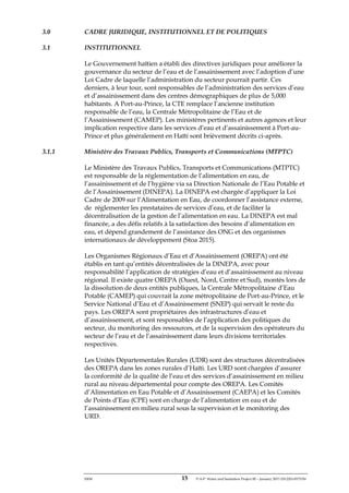 ERM 15 P-A-P Water and Sanitation Project III – January 2017-25122H-0373330
3.0 CADRE JURIDIQUE, INSTITUTIONNEL ET DE POLITIQUES
3.1 INSTITUTIONNEL
Le Gouvernement haïtien a établi des directives juridiques pour améliorer la
gouvernance du secteur de l’eau et de l’assainissement avec l’adoption d’une
Loi Cadre de laquelle l’administration du secteur pourrait partir. Ces
derniers, à leur tour, sont responsables de l’administration des services d’eau
et d’assainissement dans des centres démographiques de plus de 5,000
habitants. A Port-au-Prince, la CTE remplace l’ancienne institution
responsable de l’eau, la Centrale Métropolitaine de l’Eau et de
l’Assainissement (CAMEP). Les ministères pertinents et autres agences et leur
implication respective dans les services d’eau et d’assainissement à Port-au-
Prince et plus généralement en Haïti sont brièvement décrits ci-après.
3.1.1 Ministère des Travaux Publics, Transports et Communications (MTPTC)
Le Ministère des Travaux Publics, Transports et Communications (MTPTC)
est responsable de la réglementation de l’alimentation en eau, de
l’assainissement et de l’hygiène via sa Direction Nationale de l’Eau Potable et
de l’Assainissement (DINEPA). La DINEPA est chargée d’appliquer la Loi
Cadre de 2009 sur l’Alimentation en Eau, de coordonner l’assistance externe,
de réglementer les prestataires de services d’eau, et de faciliter la
décentralisation de la gestion de l’alimentation en eau. La DINEPA est mal
financée, a des défis relatifs à la satisfaction des besoins d’alimentation en
eau, et dépend grandement de l’assistance des ONG et des organismes
internationaux de développement (Stoa 2015).
Les Organismes Régionaux d’Eau et d’Assainissement (OREPA) ont été
établis en tant qu’entités décentralisées de la DINEPA, avec pour
responsabilité l’application de stratégies d’eau et d’assainissement au niveau
régional. Il existe quatre OREPA (Ouest, Nord, Centre et Sud), montés lors de
la dissolution de deux entités publiques, la Centrale Métropolitaine d’Eau
Potable (CAMEP) qui couvrait la zone métropolitaine de Port-au-Prince, et le
Service National d’Eau et d’Assainissement (SNEP) qui servait le reste du
pays. Les OREPA sont propriétaires des infrastructures d’eau et
d’assainissement, et sont responsables de l’application des politiques du
secteur, du monitoring des ressources, et de la supervision des opérateurs du
secteur de l’eau et de l’assainissement dans leurs divisions territoriales
respectives.
Les Unités Départementales Rurales (UDR) sont des structures décentralisées
des OREPA dans les zones rurales d’Haïti. Les URD sont chargées d’assurer
la conformité de la qualité de l’eau et des services d’assainissement en milieu
rural au niveau départemental pour compte des OREPA. Les Comités
d’Alimentation en Eau Potable et d’Assainissement (CAEPA) et les Comités
de Points d’Eau (CPE) sont en charge de l’alimentation en eau et de
l’assainissement en milieu rural sous la supervision et le monitoring des
URD.
 
