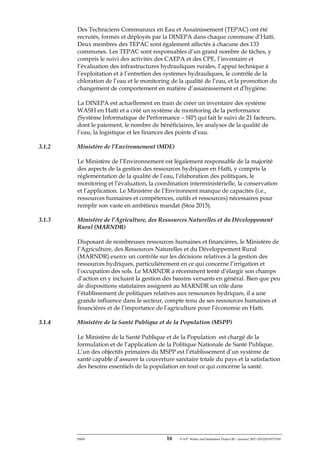 ERM 16 P-A-P Water and Sanitation Project III – January 2017-25122H-0373330
Des Techniciens Communaux en Eau et Assainissement (TEPAC) ont été
recrutés, formés et déployés par la DINEPA dans chaque commune d’Haïti.
Deux membres des TEPAC sont également affectés à chacune des 133
communes. Les TEPAC sont responsables d’un grand nombre de tâches, y
compris le suivi des activités des CAEPA et des CPE, l’inventaire et
l’évaluation des infrastructures hydrauliques rurales, l’appui technique à
l’exploitation et à l’entretien des systèmes hydrauliques, le contrôle de la
chloration de l’eau et le monitoring de la qualité de l’eau, et la promotion du
changement de comportement en matière d’assainissement et d’hygiène.
La DINEPA est actuellement en train de créer un inventaire des système
WASH en Haïti et a créé un système de monitoring de la performance
(Système Informatique de Performance – SIP) qui fait le suivi de 21 facteurs,
dont le paiement, le nombre de bénéficiaires, les analyses de la qualité de
l’eau, la logistique et les finances des points d’eau.
3.1.2 Ministère de l’Environnement (MDE)
Le Ministère de l’Environnement est légalement responsable de la majorité
des aspects de la gestion des ressources hydriques en Haïti, y compris la
réglementation de la qualité de l’eau, l’élaboration des politiques, le
monitoring et l’évaluation, la coordination interministérielle, la conservation
et l’application. Le Ministère de l’Environnent manque de capacités (i.e.,
ressources humaines et compétences, outils et ressources) nécessaires pour
remplir son vaste en ambitieux mandat (Stoa 2015).
3.1.3 Ministère de l’Agriculture, des Ressources Naturelles et du Développement
Rural (MARNDR)
Disposant de nombreuses ressources humaines et financières, le Ministère de
l’Agriculture, des Ressources Naturelles et du Développement Rural
(MARNDR) exerce un contrôle sur les décisions relatives à la gestion des
ressources hydriques, particulièrement en ce qui concerne l’irrigation et
l’occupation des sols. Le MARNDR a récemment tenté d’élargir son champs
d’action en y incluant la gestion des bassins versants en général. Bien que peu
de dispositions statutaires assignent au MARNDR un rôle dans
l’établissement de politiques relatives aux ressources hydriques, il a une
grande influence dans le secteur, compte tenu de ses ressources humaines et
financières et de l’importance de l’agriculture pour l’économie en Haïti.
3.1.4 Ministère de la Santé Publique et de la Population (MSPP)
Le Ministère de la Santé Publique et de la Population est chargé de la
formulation et de l’application de la Politique Nationale de Santé Publique.
L’un des objectifs primaires du MSPP est l’établissement d’un système de
santé capable d’assurer la couverture sanitaire totale du pays et la satisfaction
des besoins essentiels de la population en tout ce qui concerne la santé.
 