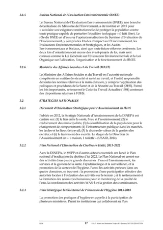 ERM 17 P-A-P Water and Sanitation Project III – January 2017-25122H-0373330
3.1.5 Bureau National de l’Evaluation Environnementale (BNEE)
Le Bureau National de l’Evaluation Environnementale (BNEE), une branche
décentralisée du Ministère de l’Environnent, a été institué en 2015 pour
« satisfaire une exigence constitutionnelle de protéger la population contre
toute pratique capable de perturber l’équilibre écologique » (Haïti libre). Le
rôle du BNEE est d’assurer l’opérationnalisation du Système d’Evaluation de
l’Environnement, y compris les Etudes d’Impact sur l’Environnement, les
Evaluations Environnementales et Stratégiques, et les Audits
Environnementaux et Sociaux, ainsi que toute future réforme pertinente. Les
deux lois d’orientation sont encore des avant-projets de loi, mais sont
connues comme la Loi Générale sur l’Evaluation Environnementale et la Loi
Organique sur l’allocation, l’organisation et le fonctionnement du BNEE.
3.1.6 Ministère des Affaires Sociales et du Travail (MAST)
Le Ministère des Affaires Sociales et du Travail est l’autorité nationale
compétente en matière de sécurité et santé au travail, et l’entité responsable
de toutes les normes relatives à la main-d’œuvre, y compris l’application des
politiques et procédures de la Santé et de la Sécurité au Travail (OHS). Parmi
les lois importantes, se trouvent le Code du Travail Actualisé (1984) contenant
des dispositions relatives à l’OHS.
3.2 STRATEGIES NATIONALES
3.2.1 Document d’Orientation Stratégique pour l’Assainissement en Haïti
Publiée en 2012, la Stratégie Nationale d’Assainissement de la DINEPA est
centrée sur: (1) le lien entre la santé, l’eau et l’assainissement; (2) le
renforcement des municipalités; (3) la sensibilisation de la population pour le
changement de comportement; (4) l’infrastructure publique dans les marchés,
les écoles et les lieux de travail; (5) la chaine de valeur de la gestion des
excréta; et (6) le traitement des excréta. Le slogan de la Direction de
l’Assainissement est « 1 maison, 1 toilette » (USAID, 2014).
3.2.2 Plan National d’Elimination du Choléra en Haïti, 2013-2022
Avec la DINEPA, le MSPP et d’autres acteurs essentiels ont lancé le Plan
national d’éradication du choléra d’ici 2022. Le Plan National est centré sur
des activités dans quatre grands domaines : l’eau et l’assainissement, les
services et la gestion de la santé, l’épidémiologie et la surveillance, et la
promotion de la santé et de l’hygiène. Parmi les activités prévues dans ces
quatre domaines, se trouvent : la promotion d’une participation effective des
autorités locales à l’exécution des activités sur le terrain ; et le renforcement et
la formation des ressources humaines pour le monitoring de la qualité de
l’eau, la coordination des activités WASH, et la gestion des connaissances.
3.2.3 Plan Stratégique Intersectoriel de Promotion de l’Hygiène 2013-2018
La promotion des pratiques d’hygiène en appelle à la participation de
plusieurs ministères. Parmi les institutions qui collaborent au Plan
 