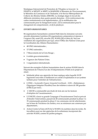 ERM 18 P-A-P Water and Sanitation Project III – January 2017-25122H-0373330
Stratégique Intersectoriel de Promotion de l’Hygiène se trouvent : la
DINEPA, le MENFP, le MSPP, le MARNDR, le Ministère de l’Environnement,
le Ministère du Commerce et de l’Industrie, et le Service Métropolitain de
Collecte des Résidus Solides (SMCRS). La stratégie aligne le travail des
différents ministères dans quatre grands domaines : (1) le renforcement des
cadres institutionnels et de réglementation ; (2) la mobilisation des
communautés pour le changement social ; (3) la communication pour le
changement de comportement ; et (4) le plaidoyer.
3.3 EFFORTS HUMANITAIRES
84 organisations humanitaires assistent Haïti dans les domaines suivants:
sécurité alimentaire/nutrition (34 organisations), préparation et réponse à
l’urgence (34), santé (32), sécurité (32), WASH (26) et abris (4). Suit une
ventilation des organisations par type, selon l’Office des Nations Unies pour
la Coordination des Affaires Humanitaires :
• 48 ONG internationales ;
• 17 ONG nationales ;
• 7 Mouvements de la Croix Rouge ;
• 6 entités gouvernementales ;
• 5 agences des Nations Unies.
• 1 organisation internationale.
Suivent des exemples d’efforts humanitaires dans le secteur WASH dans le
Département de l’Ouest (l’un des 10 départements d’Haïti où le projet est
situé) :
• Solidarité pilote une approche de fosse septique selon laquelle 10-29
logements sont reliés et établissent un comité d’exploitation et un système
tarifaire pour l’entretien de l’infrastructure ;
• L’ONG « Sustainable Organic Integrated Livelihoods – SOIL » (Subsistances
Organiques Intégrées Durables) loue des toilettes à raison de 100 gourdes
(US$2.2) par mois ;
• L’AECID a commandité une étude de trois ans sur les facteurs
d’adoption de l’assainissement ;
• L’UNICEF a lancé sa grande Campagne d’Assainissement Total et prévoit
d’étendre l’intervention, passant de 20 communautés pendant la phase 1 à
35 communautés pendant la phase 2. Les communes ont été sélectionnées
sur la base de l’incidence du choléra, avec au minimum une commune par
département ;
• Action Contre la Faim (ACF) lie le WASH à la nutrition dans les écoles. Ils
travaillent aussi sur des approches de la subsistance incorporant des
activités WASH, comme les jardins potagers.
 