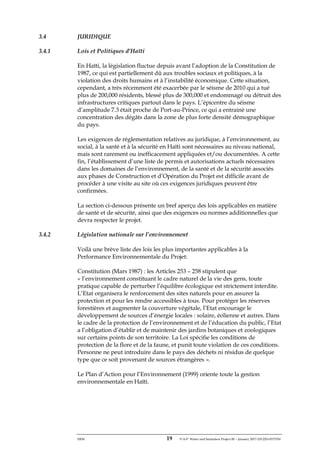 ERM 19 P-A-P Water and Sanitation Project III – January 2017-25122H-0373330
3.4 JURIDIQUE
3.4.1 Lois et Politiques d’Haïti
En Haïti, la législation fluctue depuis avant l’adoption de la Constitution de
1987, ce qui est partiellement dû aux troubles sociaux et politiques, à la
violation des droits humains et à l’instabilité économique. Cette situation,
cependant, a très récemment été exacerbée par le séisme de 2010 qui a tué
plus de 200,000 résidents, blessé plus de 300,000 et endommagé ou détruit des
infrastructures critiques partout dans le pays. L’épicentre du séisme
d’amplitude 7.3 était proche de Port-au-Prince, ce qui a entrainé une
concentration des dégâts dans la zone de plus forte densité démographique
du pays.
Les exigences de réglementation relatives au juridique, à l’environnement, au
social, à la santé et à la sécurité en Haïti sont nécessaires au niveau national,
mais sont rarement ou inefficacement appliquées et/ou documentées. A cette
fin, l’établissement d’une liste de permis et autorisations actuels nécessaires
dans les domaines de l’environnement, de la santé et de la sécurité associés
aux phases de Construction et d’Opération du Projet est difficile avant de
procéder à une visite au site où ces exigences juridiques peuvent être
confirmées.
La section ci-dessous présente un bref aperçu des lois applicables en matière
de santé et de sécurité, ainsi que des exigences ou normes additionnelles que
devra respecter le projet.
3.4.2 Législation nationale sur l’environnement
Voilà une brève liste des lois les plus importantes applicables à la
Performance Environnementale du Projet:
Constitution (Mars 1987) : les Articles 253 – 258 stipulent que
« l’environnement constituant le cadre naturel de la vie des gens, toute
pratique capable de perturber l’équilibre écologique est strictement interdite.
L’Etat organisera le renforcement des sites naturels pour en assurer la
protection et pour les rendre accessibles à tous. Pour protéger les réserves
forestières et augmenter la couverture végétale, l’Etat encourage le
développement de sources d’énergie locales : solaire, éolienne et autres. Dans
le cadre de la protection de l’environnement et de l’éducation du public, l’Etat
a l’obligation d’établir et de maintenir des jardins botaniques et zoologiques
sur certains points de son territoire. La Loi spécifie les conditions de
protection de la flore et de la faune, et punit toute violation de ces conditions.
Personne ne peut introduire dans le pays des déchets ni résidus de quelque
type que ce soit provenant de sources étrangères ».
Le Plan d’Action pour l’Environnement (1999) oriente toute la gestion
environnementale en Haïti.
 