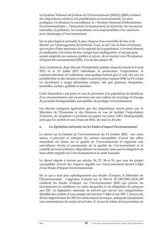 ERM 20 P-A-P Water and Sanitation Project III – January 2017-25122H-0373330
Le Système National de Gestion de l’Environnement (SNGE) (2006) contient
des dispositions relatives à la planification environnementale, les aires
protégées, l’évaluation, la surveillance, le « Système National d’Informations
Environnementales », l’éducation, le financement, la recherche, les ressources
naturelles, la pollution, les écosystèmes, et la responsabilité et les sanctions
pour dommages à l’environnement.
Sur le plan légal et normatif, le pays dispose d’un ensemble de lois et de
décrets sur l’aménagement du territoire, l’eau, le sol, l’air, la flore et la faune,
qui en plus d’être méconnus de la majorité de la population, s’avèrent désuets
et inadéquats. Ces textes de lois, malgré leur inadéquation n’ont pas pour
autant empêché aux secteurs publics et privés de se tourner vers l'Evaluation
d'Impact Environnemental (EIE), à la fin des années 90.
Tout récemment, deux Décrets Présidentiels publiés respectivement le 8 août
2012 et le 10 juillet 2013 interdisent la production, l’importation, la
commercialisation et l’utilisation, sous quelque format que ce soit, des sacs en
polyéthylène et des intrants et objets en polystyrène expansé (PSE ou PS cristal
ou styrofoam) à usage alimentaire unique, tels que plateaux, barquettes,
bouteilles, sachets, gobelets et assiettes.
Cette disposition a été prise en vue de permettre à la population de bénéficier
d’un environnement sain en promouvant une culture de recyclage et d'usage
de produits biodégradables susceptibles de protéger l'environnement.
Les décrets indiquent également que des dispositions seront prises par le
Ministère de l’Economie et des Finances en vue de faciliter l’importation
d’intrants, de récipients et produits en papier ou carton 100% biodégradable
ainsi que les sachets et sacs à base de fibre, de sisal ou de pite.
a. La législation nationale sur les Etudes d’impact Environnemental
Le décret sur la Gestion de l’environnement du 12 octobre 2005, vise entre
autres, à prévenir et anticiper les actions susceptibles d’avoir des effets
immédiats ou futurs sur la qualité de l’environnement et organiser une
surveillance étroite et permanente de la qualité de l’environnement et le
contrôle de toute pollution, dégradation ou nuisance, ainsi que la mitigation de
leurs effets négatifs sur l’environnement et la santé humaine.
Le décret stipule á travers ses articles 56, 57, 58 et 59, que tous les projets
susceptibles d’avoir des impacts négatifs sur l’environnement fassent l’objet
d’une Etude d’Impact Environnemental.
En ce qui a trait plus spécifiquement aux études d’impact, le Ministère de
l’Environnement s’appuiera d’abord sur le Décret No 199/PRG/SGG/89
codifiant les études d’impact sur l’environnement (EIE) qui précise les
circonstances et conditions en vertu desquelles il est obligatoire de préparer
une ÉIE. La législation nationale ne prévoit pas encore une catégorisation
détaillée des projets et sous-projets devant faire l’objet d’une EIE. L’annexe du
décret réglementant les EIE est relativement laconique, indiquant simplement
une nomenclature de secteur d’activités. Il en est de même de la procédure de
 
