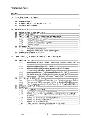 ERM i P-A-P Water and Sanitation Project III – January 2017-25122H-0373330
TABLE DES MATIERES
RESUME ............................................................................................................................................... 1
1.0 INTRODUCTION ET FINALITE .............................................................................................. 5
1.1 INTRODUCTION............................................................................................................. 5
1.2 FINALITE ET JUSTIFICATION DU PROJET................................................................ 5
1.3 OBJECTIFS ET PORTEE.................................................................................................. 6
2.0 METHODOLOGIE ..................................................................................................................... 8
2.1 RECHERCHES DOCUMENTAIRES............................................................................... 8
2.2 VISITE DES LIEUX........................................................................................................... 8
2.3 ANALYSE ET EVALUATION BASÉES SUR L’IMAGERIE .......................................... 9
2.3.1 Données fournies par le client........................................................................ 9
2.3.2 Données Commerciales................................................................................. 10
2.3.3 Données disponibles pour le public............................................................. 10
2.3.4 Données dérivées........................................................................................... 11
2.4 LIMITATIONS................................................................................................................ 12
2.4.1 Recherches documentaires............................................................................ 12
2.4.2 Analyse et Evaluation basées sur l’imagerie.............................................. 13
2.5 LACUNES DANS LES DONNEES................................................................................. 13
3.0 CADRE JURIDIQUE, INSTITUTIONNEL ET DE POLITIQUES........................................ 15
3.1 INSTITUTIONNEL......................................................................................................... 15
3.1.1 Ministère des Travaux Publics, Transports et Communications (MTPTC)
........................................................................................................................ 15
3.1.2 Ministère de l’Environnement (MDE) ......................................................... 16
3.1.3 Ministère de l’Agriculture, des Ressources Naturelles et du
Développement Rural (MARNDR).............................................................. 16
3.1.4 Ministère de la Santé Publique et de la Population (MSPP) .................... 16
3.1.5 Bureau National de l’Evaluation Environnementale (BNEE)................... 17
3.1.6 Ministère des Affaires Sociales et du Travail (MAST) .............................. 17
3.2 STRATEGIES NATIONALES ........................................................................................ 17
3.2.1 Document d’Orientation Stratégique pour l’Assainissement en Haïti .... 17
3.2.2 Plan National d’Elimination du Choléra en Haïti, 2013-2022.................. 17
3.2.3 Plan Stratégique Intersectoriel de Promotion de l’Hygiène 2013-2018.... 17
3.3 EFFORTS HUMANITAIRES.......................................................................................... 18
3.4 JURIDIQUE .................................................................................................................... 19
3.4.1 Lois et Politiques d’Haïti............................................................................. 19
3.4.2 Législation nationale sur l’environnement................................................. 19
3.4.3 Normes spéciales pour la protection des sols forestiers et des forêts
naturelles....................................................................................................... 21
3.4.4 Normes sur les ressources minérales et fossiles ......................................... 21
3.4.5 Normes sur les eaux continentales .............................................................. 21
3.4.6 Normes sur la qualité de l’air ...................................................................... 21
3.4.7 Cadre Juridique National pour la Santé et la Sécurité .............................. 21
 