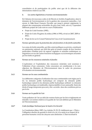 ERM 21 P-A-P Water and Sanitation Project III – January 2017-25122H-0373330
consultation et de participation du public ainsi que de la diffusion des
informations relatives aux EIE.
b. Les autres législations et normes environnementales
En l’absence de nouveaux codes et de Décrets et Arrêtés d’application, dans le
domaine de l’environnement et de la gestion des ressources naturelles, c’est
encore le Code Rural François Duvalier qui jusqu’à présent réglemente la
plupart des composantes sectorielles du pays (eau, forêt, sols et.). Cependant
différents projets de Code sont en cours d’élaboration:
• Projet de Code Forestier (1985) ;
• Projet de Code d’hygiène du milieu (1986 et 1993), révisé en 2007, 2009 et
2014 ;
• Projet de loi sur le Conseil National de l’eau et de l’assainissement.
3.4.3 Normes spéciales pour la protection des sols forestiers et des forêts naturelles
Les zones de forêts naturelles, qu’elles soient publiques ou privées, constituent
un patrimoine national, qui doit être géré en tenant compte de leur fonction
particulière d’habitat pour de espèces végétales et animales endémiques ou
migratrices en sus des autres fonctions écologiques ou économiques assumées
par les forêts en général.
3.4.4 Normes sur les ressources minérales et fossiles
L’exploration et l’exploitation des ressources minérales sont soumises à
l’obtention d’une concession. Cette concession est conditionnée à la non-
objection du Ministère de l’Environnement dans le cadre du processus
d’évaluation environnementale.
3.4.5 Normes sur les eaux continentales
Les différentes catégories d’utilisation des eaux continentales sont régies par la
loi. Le domaine public hydraulique est composé du domaine public
hydraulique naturel et du domaine public hydraulique artificiel. Le domaine
public hydraulique est inaliénable, imprescriptible et non saisissable. Seuls des
droits d’usage temporaire peuvent y être accordés dans des conditions prévus
par la loi.
3.4.6 Normes sur la qualité de l’air
Toute pollution de l’air au-delà des normes fixées par les lois et règlements est
interdite. Les normes relatives à la qualité de l’air sont définies par le Ministère
de l’Environnement.
3.4.7 Cadre Juridique National pour la Santé et la Sécurité
La Constitution (Mars 1987): Les Articles 19, 22, 23- établissent que « l’Etat a
l’obligation absolue de garantir le droit à la vie, à la santé et au respect de la
personne humaine à tous les citoyens sans distinction. L’Etat reconnait le
 