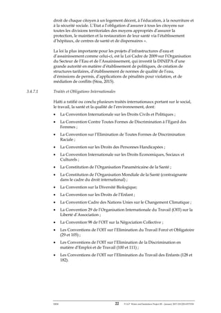 ERM 22 P-A-P Water and Sanitation Project III – January 2017-25122H-0373330
droit de chaque citoyen à un logement décent, à l’éducation, à la nourriture et
à la sécurité sociale. L’Etat a l’obligation d’assurer à tous les citoyens sur
toutes les divisions territoriales des moyens appropriés d’assurer la
protection, le maintien et la restauration de leur santé via l’établissement
d’hôpitaux, de centres de santé et de dispensaires ».
La loi la plus importante pour les projets d’infrastructures d’eau et
d’assainissement comme celui-ci, est la Loi Cadre de 2009 sur l’Organisation
du Secteur de l’Eau et de l’Assainissement, qui investit la DINEPA d’une
grande autorité en matière d’établissement de politiques, de création de
structures tarifaires, d’établissement de normes de qualité de l’eau,
d’émissions de permis, d’applications de pénalités pour violation, et de
médiation de conflits (Stoa, 2015).
3.4.7.1 Traités et Obligations Internationales
Haïti a ratifié ou conclu plusieurs traités internationaux portant sur le social,
le travail, la santé et la qualité de l’environnement, dont:
• La Convention Internationale sur les Droits Civils et Politiques ;
• La Convention Contre Toutes Formes de Discrimination à l’Egard des
Femmes ;
• La Convention sur l’Elimination de Toutes Formes de Discrimination
Raciale ;
• La Convention sur les Droits des Personnes Handicapées ;
• La Convention Internationale sur les Droits Economiques, Sociaux et
Culturels ;
• La Constitution de l’Organisation Panaméricaine de la Santé ;
• La Constitution de l’Organisation Mondiale de la Santé (contraignante
dans le cadre du droit international) ;
• La Convention sur la Diversité Biologique;
• La Convention sur les Droits de l’Enfant ;
• La Convention Cadre des Nations Unies sur le Changement Climatique ;
• La Convention 29 de l’Organisation Internationale du Travail (OIT) sur la
Liberté d’Association ;
• La Convention 98 de l’OIT sur la Négociation Collective ;
• Les Conventions de l’OIT sur l’Elimination du Travail Forcé et Obligatoire
(29 et 105) ;
• Les Conventions de l’OIT sur l’Elimination de la Discrimination en
matière d’Emploi et de Travail (100 et 111) ;
• Les Conventions de l’OIT sur l’Elimination du Travail des Enfants (128 et
182).
 