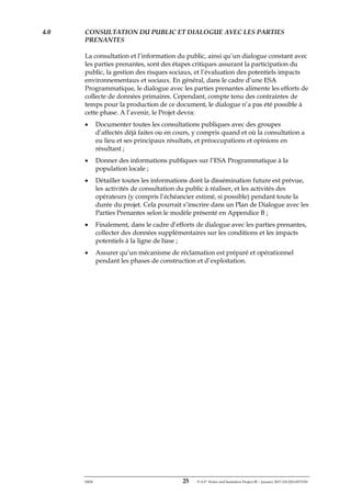 ERM 25 P-A-P Water and Sanitation Project III – January 2017-25122H-0373330
4.0 CONSULTATION DU PUBLIC ET DIALOGUE AVEC LES PARTIES
PRENANTES
La consultation et l’information du public, ainsi qu’un dialogue constant avec
les parties prenantes, sont des étapes critiques assurant la participation du
public, la gestion des risques sociaux, et l’évaluation des potentiels impacts
environnementaux et sociaux. En général, dans le cadre d’une ESA
Programmatique, le dialogue avec les parties prenantes alimente les efforts de
collecte de données primaires. Cependant, compte tenu des contraintes de
temps pour la production de ce document, le dialogue n’a pas été possible à
cette phase. A l’avenir, le Projet devra:
• Documenter toutes les consultations publiques avec des groupes
d’affectés déjà faites ou en cours, y compris quand et où la consultation a
eu lieu et ses principaux résultats, et préoccupations et opinions en
résultant ;
• Donner des informations publiques sur l’ESA Programmatique à la
population locale ;
• Détailler toutes les informations dont la dissémination future est prévue,
les activités de consultation du public à réaliser, et les activités des
opérateurs (y compris l’échéancier estimé, si possible) pendant toute la
durée du projet. Cela pourrait s’inscrire dans un Plan de Dialogue avec les
Parties Prenantes selon le modèle présenté en Appendice B ;
• Finalement, dans le cadre d’efforts de dialogue avec les parties prenantes,
collecter des données supplémentaires sur les conditions et les impacts
potentiels à la ligne de base ;
• Assurer qu’un mécanisme de réclamation est préparé et opérationnel
pendant les phases de construction et d’exploitation.
 