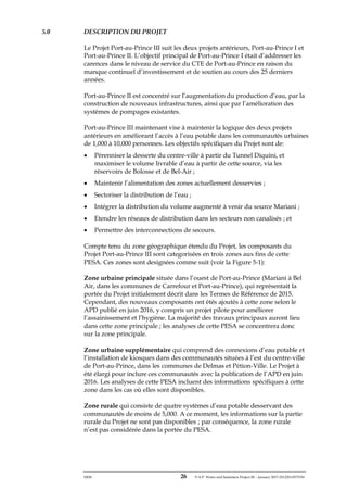 ERM 26 P-A-P Water and Sanitation Project III – January 2017-25122H-0373330
5.0 DESCRIPTION DU PROJET
Le Projet Port-au-Prince III suit les deux projets antérieurs, Port-au-Prince I et
Port-au-Prince II. L’objectif principal de Port-au-Prince I était d’addresser les
carences dans le niveau de service du CTE de Port-au-Prince en raison du
manque continuel d’investissement et de soutien au cours des 25 derniers
années.
Port-au-Prince II est concentré sur l’augmentation du production d’eau, par la
construction de nouveaux infrastructures, ainsi que par l’amélioration des
systèmes de pompages existantes.
Port-au-Prince III maintenant vise à maintenir la logique des deux projets
antérieurs en améliorant l’accès à l’eau potable dans les communautés urbaines
de 1,000 à 10,000 personnes. Les objectifs spécifiques du Projet sont de:
• Pérenniser la desserte du centre-ville à partir du Tunnel Diquini, et
maximiser le volume livrable d’eau à partir de cette source, via les
réservoirs de Bolosse et de Bel-Air ;
• Maintenir l’alimentation des zones actuellement desservies ;
• Sectoriser la distribution de l’eau ;
• Intégrer la distribution du volume augmenté à venir du source Mariani ;
• Etendre les réseaux de distribution dans les secteurs non canalisés ; et
• Permettre des interconnections de secours.
Compte tenu du zone géographique étendu du Projet, les composants du
Projet Port-au-Prince III sont categorisées en trois zones aux fins de cette
PESA. Ces zones sont designées comme suit (voir la Figure 5-1):
Zone urbaine principale située dans l’ouest de Port-au-Prince (Mariani à Bel
Air, dans les communes de Carrefour et Port-au-Prince), qui représentait la
portée du Projet initialement décrit dans les Termes de Référence de 2015.
Cependant, des nouveaux composants ont étés ajoutés à cette zone selon le
APD publié en juin 2016, y compris un projet pilote pour améliorer
l’assainissement et l’hygiène. La majorité des travaux principaux auront lieu
dans cette zone principale ; les analyses de cette PESA se concentrera donc
sur la zone principale.
Zone urbaine supplémentaire qui comprend des connexions d’eau potable et
l’installation de kiosques dans des communautés situées à l’est du centre-ville
de Port-au-Prince, dans les communes de Delmas et Pétion-Ville. Le Projet à
été élargi pour inclure ces communautés avec la publication de l’APD en juin
2016. Les analyses de cette PESA incluent des informations spécifiques à cette
zone dans les cas où elles sont disponibles.
Zone rurale qui consiste de quatre systèmes d’eau potable desservant des
communautés de moins de 5,000. A ce moment, les informations sur la partie
rurale du Projet ne sont pas disponibles ; par conséquence, la zone rurale
n’est pas considérée dans la portée du PESA.
 