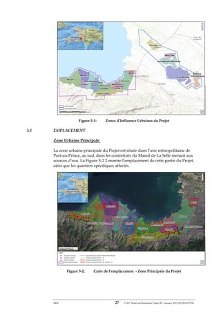 ERM 27 P-A-P Water and Sanitation Project III – January 2017-25122H-0373330
Figure 5-1: Zones d’Influence Urbaines du Projet
5.1 EMPLACEMENT
Zone Urbaine Principale
La zone urbaine principale du Projet est située dans l’aire métropolitaine de
Port-au-Prince, au sud, dans les contreforts du Massif de La Selle menant aux
sources d’eau. La Figure 5-2 2 montre l’emplacement de cette partie du Projet,
ainsi que les quartiers spécifiques affectés.
Figure 5-2: Carte de l’emplacement - Zone Principale du Projet
 