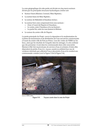 ERM 28 P-A-P Water and Sanitation Project III – January 2017-25122H-0373330
La zone géographique de cette partie est divisée en cinq macro-secteurs
divisés par les principales structures hydrauliques comme suit:
• Secteur Ouest (Mariani, Corossol, Mme Baptiste) ;
• La section basse de Mme Baptiste ;
• Le secteur de Mahotière (Chaudeau inclus) ;
• Le secteur hors zone comprenant trois sous-secteurs :
o Zone à l’ouest de Diquini et Chaudeau ;
o Le centre, entre Chaudeau et la rue Jeannot ;
o La partie Est, entre les rues Jeannot et Bolosse.
• Le secteur du centre-ville de Diquini.
La partie principale du Projet couvre la réparation et la modernisation du
système de transmission et de distribution de l’eau servant les communautés
à l’ouest du centre-ville de Port-au-Prince. Lors des visites de l’ERM sur les
lieux, ainsi que les résultats de l’enquête dans les ménages, il a été confirmé
que des personnes vivant dans les communautés dans cette zone (entre
Mariani et Bel Air) reçoivent peu de services d’eau et certaines d’entre elles
dépendent de points d’eau (i.e., tuyaux cassés) ou achètent leur eau de
vendeurs informels qui collectent l’eau à des points d’eau et la vendent aux
communautés voisines (voir la Figure 5-3et la Figure 5-4).
Source: ERM, 2016
Figure 5-3: Tuyaux cassés dans la zone du Projet
 