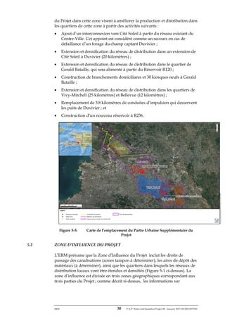 ERM 30 P-A-P Water and Sanitation Project III – January 2017-25122H-0373330
du Projet dans cette zone visent à améliorer la production et distribution dans
les quartiers de cette zone à partir des activités suivants :
• Ajout d’un interconnexion vers Cité Soleil à partir du réseau existant du
Centre-Ville. Cet appoint est considéré comme un secours en cas de
défaillance d’un forage du champ captant Duvivier ;
• Extension et densification du réseau de distribution dans un extension de
Cité Soleil à Duvivier (20 kilomètres) ;
• Extension et densification du réseau de distribution dans le quartier de
Gerald Bataille, qui sera alimenté à partir du Réservoir R120 ;
• Construction de branchements domiciliares et 30 kiosques neufs à Gerald
Bataille ;
• Extension et densification du réseau de distribution dans les quartiers de
Vivy-Mitchell (25 kilomètres) et Bellevue (12 kilomètres) ;
• Remplacement de 3.8 kilomètres de conduites d’impulsion qui desservent
les puits de Duvivier ; et
• Construction d’un nouveau réservoir à R236.
Figure 5-5: Carte de l’emplacement du Partie Urbaine Supplémentaire du
Projet
5.2 ZONE D’INFLUENCE DU PROJET
L’ERM présume que la Zone d’Influence du Projet inclut les droits de
passage des canalisations (zones tampon à déterminer), les aires de dépôt des
matériaux (à déterminer), ainsi que les quartiers dans lesquels les réseaux de
distribution locaux vont être étendus et densifiés (Figure 5-1 ci-dessus). La
zone d’influence est divisée en trois zones géographiques correspondant aux
trois parties du Projet ; comme décrit si-dessus, les informations sur
 