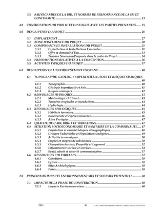 ERM ii P-A-P Water and Sanitation Project III – January 2017-25122H-0373330
3.5 SAUVEGARDES DE LA BID, ET NORMES DE PERFORMANCE DE LA SFI ET
CONFORMITE ............................................................................................................... 23
4.0 CONSULTATION DU PUBLIC ET DIALOGUE AVEC LES PARTIES PRENANTES....... 25
5.0 DESCRIPTION DU PROJET................................................................................................... 26
5.1 EMPLACEMENT ............................................................................................................ 27
5.2 ZONE D’INFLUENCE DU PROJET ............................................................................. 30
5.3 COMPOSANTS ET INSTALLATIONS DU PROJET .................................................. 31
5.3.1 Exploitation et Installations Existantes .................................................... 31
5.3.2 Offre et demande d’Eau ................................................................................ 33
5.3.3 Travaux Nouveaux/Proposés dans le cadre du Projet ............................... 34
5.4 PRESOMPTIONS RELATIVES A LA CONCEPTION................................................ 36
5.5 ACTIVITES TYPIQUES DU PROJET ........................................................................... 37
6.0 DESCRIPTION DE L’ENVIRONNEMENT EXISTANT........................................................ 40
6.1 TOPOGRAPHIE, GEOLOGIE SUPERFICIELLE, SOLS ET RISQUES SISMIQUES
.......................................................................................................................................... 40
6.1.1 Topographie................................................................................................... 40
6.1.2 Géologie Superficielle et Sols....................................................................... 41
6.1.3 Risques sismiques ......................................................................................... 42
6.2 RESSOURCES HYDRIQUES......................................................................................... 43
6.2.1 Météorologie et Climat................................................................................. 43
6.2.2 Tempêtes tropicales et inondations............................................................. 44
6.2.3 Hydrologie..................................................................................................... 44
6.3 RESSOURCES BIOLOGIQUES.................................................................................... 45
6.3.1 Habitats terrestres........................................................................................ 45
6.3.2 Biodiversité et espèces menacées................................................................. 46
6.3.3 Aires Protégées.............................................................................................. 47
6.4 QUALITE DE L’AIR, BRUIT ET VIBRATIONS .......................................................... 47
6.5 SITUATION SOCIOECONOMIQUE ET SANITAIRE DE LA COMMUNAUTE..... 47
6.5.1 Population et caractéristiques démographiques........................................ 48
6.5.2 Groupes Vulnérables et Populations Indigènes.......................................... 49
6.5.3 Activités économiques.................................................................................. 50
6.5.4 Emploi et moyens de subsistance ................................................................ 50
6.5.5 Occupation des sols, Propriété et Logement .............................................. 52
6.5.6 Infrastructure sociale et services................................................................. 54
6.5.7 Santé, sûreté et sécurité communautaires................................................... 57
6.6 RESSOURCES CULTURELLES .................................................................................... 57
6.6.1 Cimetières...................................................................................................... 58
6.6.2 Eglises ............................................................................................................ 58
6.6.3 Sites Archéologiques..................................................................................... 58
6.6.4 Parcs .............................................................................................................. 58
7.0 PRINCIPAUX IMPACTS ENVIRONNEMENTAUX ET SOCIAUX POTENTIELS........... 60
7.1 IMPACTS DE LA PHASE DE CONSTRUCTION........................................................ 60
7.1.1 Impacts Environnementaux ......................................................................... 60
 